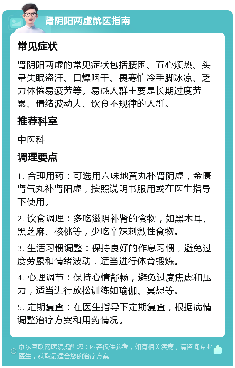 肾阴阳两虚就医指南 常见症状 肾阴阳两虚的常见症状包括腰困、五心烦热、头晕失眠盗汗、口燥咽干、畏寒怕冷手脚冰凉、乏力体倦易疲劳等。易感人群主要是长期过度劳累、情绪波动大、饮食不规律的人群。 推荐科室 中医科 调理要点 1. 合理用药：可选用六味地黄丸补肾阴虚，金匮肾气丸补肾阳虚，按照说明书服用或在医生指导下使用。 2. 饮食调理：多吃滋阴补肾的食物，如黑木耳、黑芝麻、核桃等，少吃辛辣刺激性食物。 3. 生活习惯调整：保持良好的作息习惯，避免过度劳累和情绪波动，适当进行体育锻炼。 4. 心理调节：保持心情舒畅，避免过度焦虑和压力，适当进行放松训练如瑜伽、冥想等。 5. 定期复查：在医生指导下定期复查，根据病情调整治疗方案和用药情况。