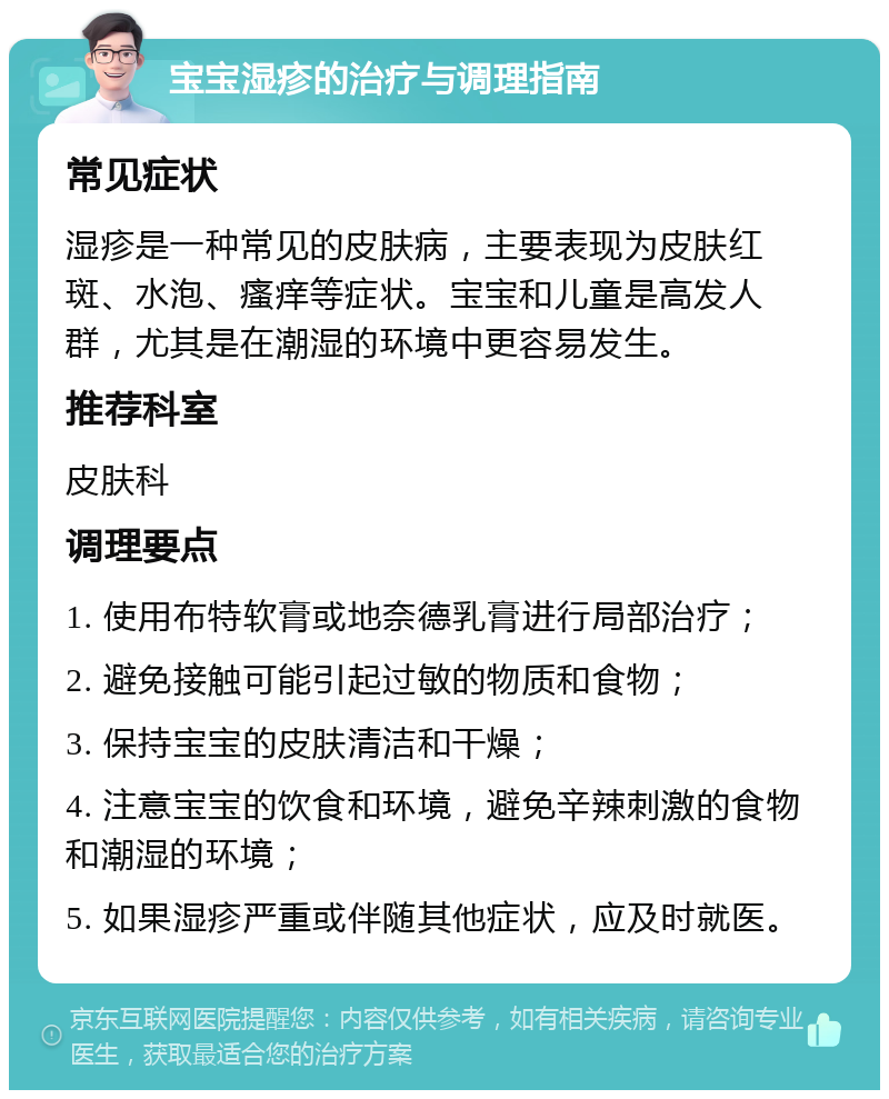 宝宝湿疹的治疗与调理指南 常见症状 湿疹是一种常见的皮肤病，主要表现为皮肤红斑、水泡、瘙痒等症状。宝宝和儿童是高发人群，尤其是在潮湿的环境中更容易发生。 推荐科室 皮肤科 调理要点 1. 使用布特软膏或地奈德乳膏进行局部治疗； 2. 避免接触可能引起过敏的物质和食物； 3. 保持宝宝的皮肤清洁和干燥； 4. 注意宝宝的饮食和环境，避免辛辣刺激的食物和潮湿的环境； 5. 如果湿疹严重或伴随其他症状，应及时就医。