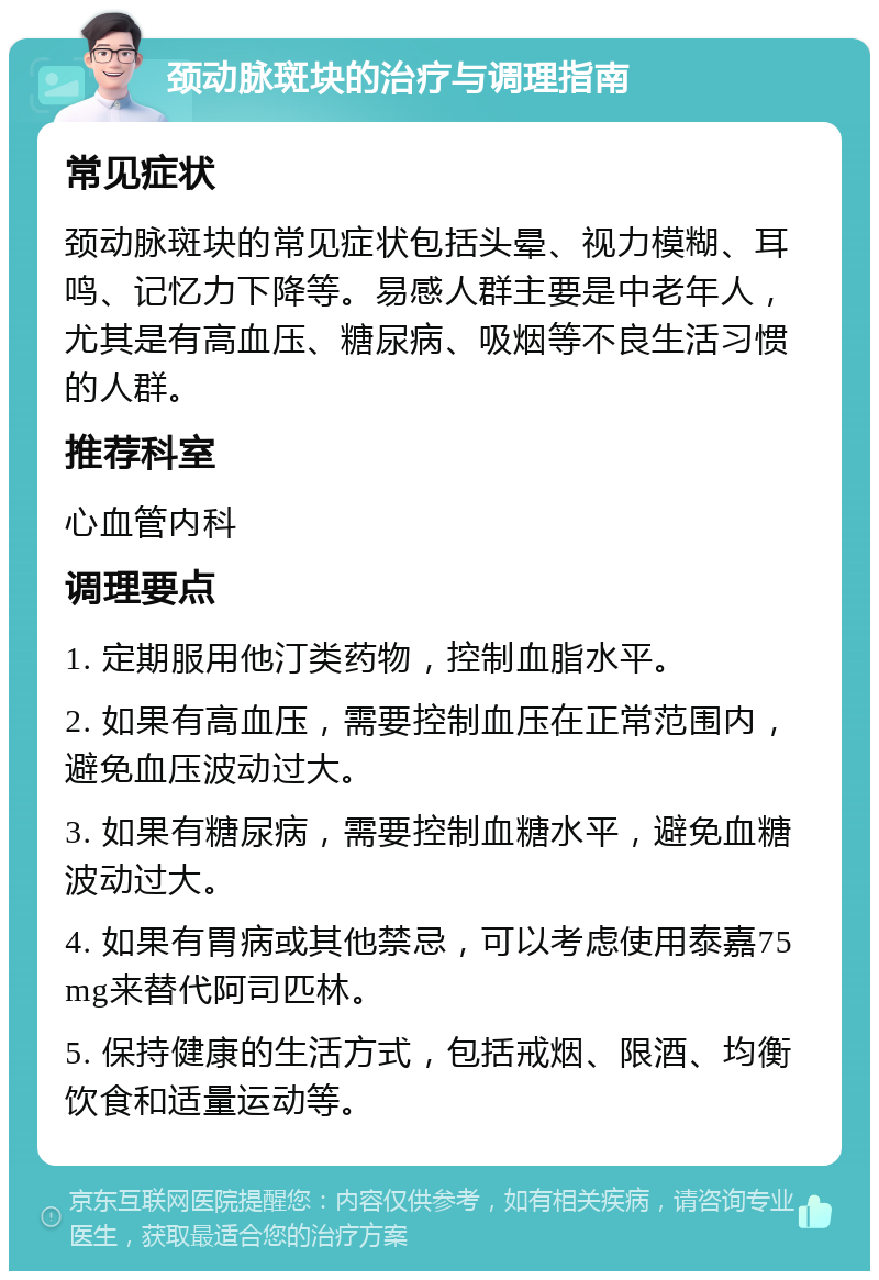 颈动脉斑块的治疗与调理指南 常见症状 颈动脉斑块的常见症状包括头晕、视力模糊、耳鸣、记忆力下降等。易感人群主要是中老年人，尤其是有高血压、糖尿病、吸烟等不良生活习惯的人群。 推荐科室 心血管内科 调理要点 1. 定期服用他汀类药物，控制血脂水平。 2. 如果有高血压，需要控制血压在正常范围内，避免血压波动过大。 3. 如果有糖尿病，需要控制血糖水平，避免血糖波动过大。 4. 如果有胃病或其他禁忌，可以考虑使用泰嘉75mg来替代阿司匹林。 5. 保持健康的生活方式，包括戒烟、限酒、均衡饮食和适量运动等。