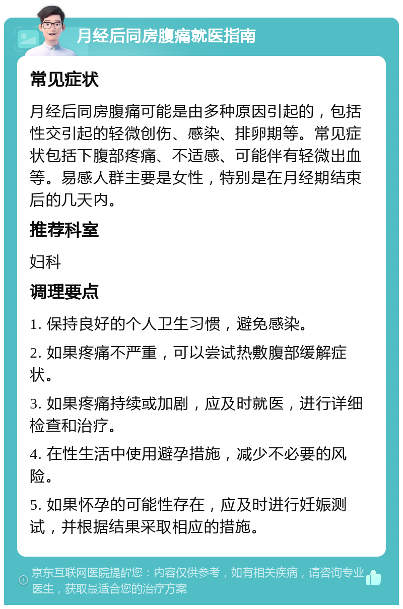 月经后同房腹痛就医指南 常见症状 月经后同房腹痛可能是由多种原因引起的，包括性交引起的轻微创伤、感染、排卵期等。常见症状包括下腹部疼痛、不适感、可能伴有轻微出血等。易感人群主要是女性，特别是在月经期结束后的几天内。 推荐科室 妇科 调理要点 1. 保持良好的个人卫生习惯，避免感染。 2. 如果疼痛不严重，可以尝试热敷腹部缓解症状。 3. 如果疼痛持续或加剧，应及时就医，进行详细检查和治疗。 4. 在性生活中使用避孕措施，减少不必要的风险。 5. 如果怀孕的可能性存在，应及时进行妊娠测试，并根据结果采取相应的措施。