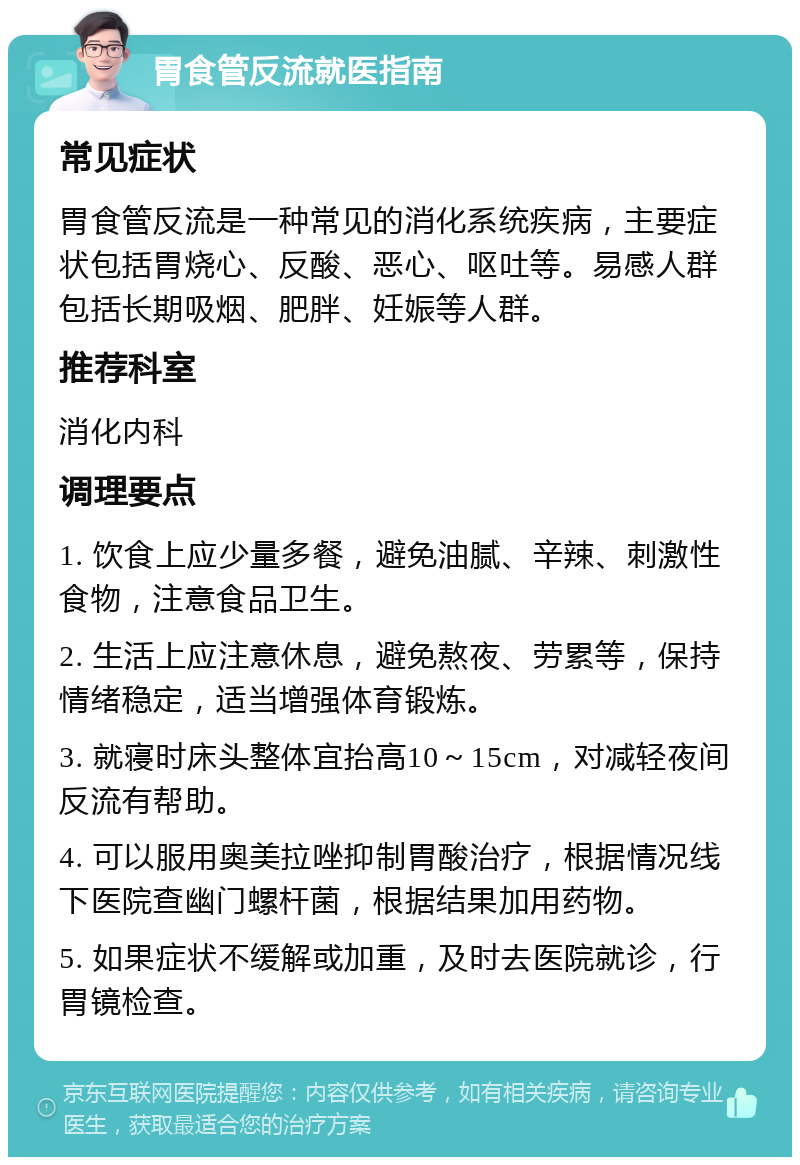 胃食管反流就医指南 常见症状 胃食管反流是一种常见的消化系统疾病，主要症状包括胃烧心、反酸、恶心、呕吐等。易感人群包括长期吸烟、肥胖、妊娠等人群。 推荐科室 消化内科 调理要点 1. 饮食上应少量多餐，避免油腻、辛辣、刺激性食物，注意食品卫生。 2. 生活上应注意休息，避免熬夜、劳累等，保持情绪稳定，适当增强体育锻炼。 3. 就寝时床头整体宜抬高10～15cm，对减轻夜间反流有帮助。 4. 可以服用奥美拉唑抑制胃酸治疗，根据情况线下医院查幽门螺杆菌，根据结果加用药物。 5. 如果症状不缓解或加重，及时去医院就诊，行胃镜检查。