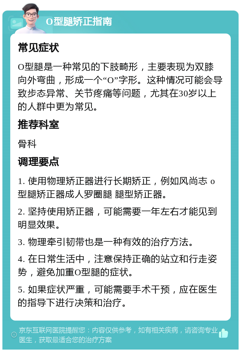 O型腿矫正指南 常见症状 O型腿是一种常见的下肢畸形，主要表现为双膝向外弯曲，形成一个“O”字形。这种情况可能会导致步态异常、关节疼痛等问题，尤其在30岁以上的人群中更为常见。 推荐科室 骨科 调理要点 1. 使用物理矫正器进行长期矫正，例如风尚志 o型腿矫正器成人罗圈腿 腿型矫正器。 2. 坚持使用矫正器，可能需要一年左右才能见到明显效果。 3. 物理牵引韧带也是一种有效的治疗方法。 4. 在日常生活中，注意保持正确的站立和行走姿势，避免加重O型腿的症状。 5. 如果症状严重，可能需要手术干预，应在医生的指导下进行决策和治疗。