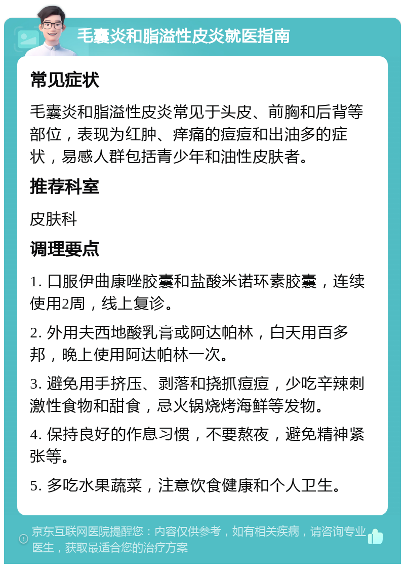 毛囊炎和脂溢性皮炎就医指南 常见症状 毛囊炎和脂溢性皮炎常见于头皮、前胸和后背等部位，表现为红肿、痒痛的痘痘和出油多的症状，易感人群包括青少年和油性皮肤者。 推荐科室 皮肤科 调理要点 1. 口服伊曲康唑胶囊和盐酸米诺环素胶囊，连续使用2周，线上复诊。 2. 外用夫西地酸乳膏或阿达帕林，白天用百多邦，晚上使用阿达帕林一次。 3. 避免用手挤压、剥落和挠抓痘痘，少吃辛辣刺激性食物和甜食，忌火锅烧烤海鲜等发物。 4. 保持良好的作息习惯，不要熬夜，避免精神紧张等。 5. 多吃水果蔬菜，注意饮食健康和个人卫生。