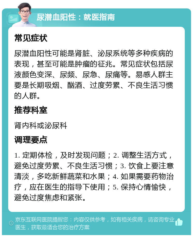 尿潜血阳性：就医指南 常见症状 尿潜血阳性可能是肾脏、泌尿系统等多种疾病的表现，甚至可能是肿瘤的征兆。常见症状包括尿液颜色变深、尿频、尿急、尿痛等。易感人群主要是长期吸烟、酗酒、过度劳累、不良生活习惯的人群。 推荐科室 肾内科或泌尿科 调理要点 1. 定期体检，及时发现问题；2. 调整生活方式，避免过度劳累、不良生活习惯；3. 饮食上要注意清淡，多吃新鲜蔬菜和水果；4. 如果需要药物治疗，应在医生的指导下使用；5. 保持心情愉快，避免过度焦虑和紧张。