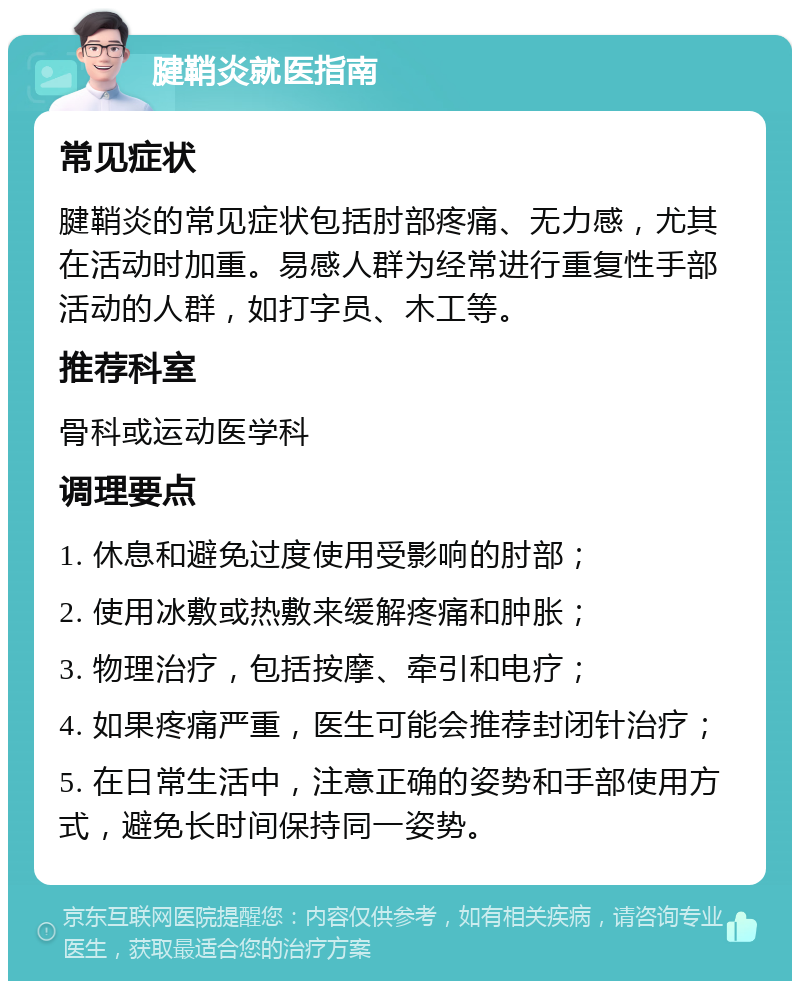 腱鞘炎就医指南 常见症状 腱鞘炎的常见症状包括肘部疼痛、无力感，尤其在活动时加重。易感人群为经常进行重复性手部活动的人群，如打字员、木工等。 推荐科室 骨科或运动医学科 调理要点 1. 休息和避免过度使用受影响的肘部； 2. 使用冰敷或热敷来缓解疼痛和肿胀； 3. 物理治疗，包括按摩、牵引和电疗； 4. 如果疼痛严重，医生可能会推荐封闭针治疗； 5. 在日常生活中，注意正确的姿势和手部使用方式，避免长时间保持同一姿势。