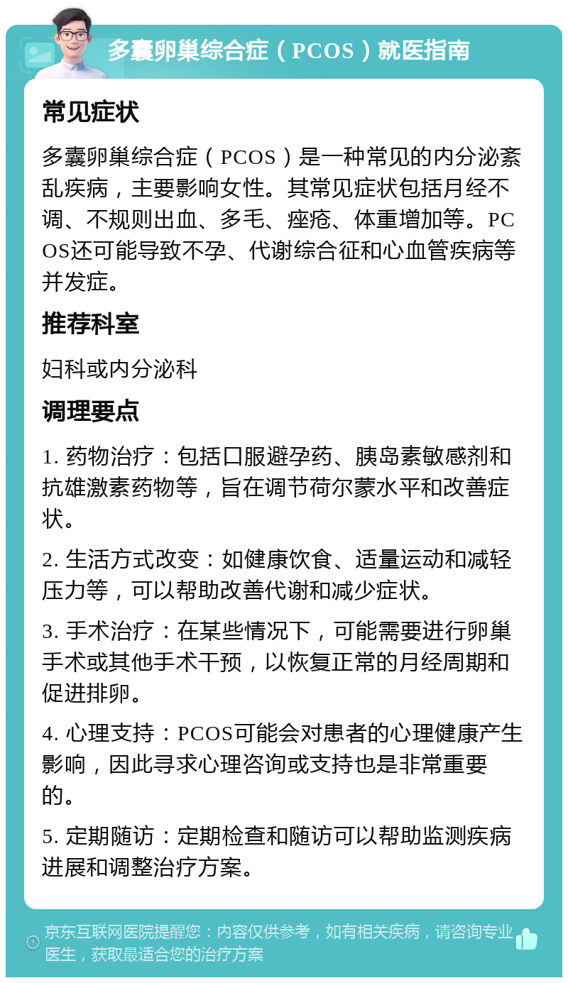 多囊卵巢综合症（PCOS）就医指南 常见症状 多囊卵巢综合症（PCOS）是一种常见的内分泌紊乱疾病，主要影响女性。其常见症状包括月经不调、不规则出血、多毛、痤疮、体重增加等。PCOS还可能导致不孕、代谢综合征和心血管疾病等并发症。 推荐科室 妇科或内分泌科 调理要点 1. 药物治疗：包括口服避孕药、胰岛素敏感剂和抗雄激素药物等，旨在调节荷尔蒙水平和改善症状。 2. 生活方式改变：如健康饮食、适量运动和减轻压力等，可以帮助改善代谢和减少症状。 3. 手术治疗：在某些情况下，可能需要进行卵巢手术或其他手术干预，以恢复正常的月经周期和促进排卵。 4. 心理支持：PCOS可能会对患者的心理健康产生影响，因此寻求心理咨询或支持也是非常重要的。 5. 定期随访：定期检查和随访可以帮助监测疾病进展和调整治疗方案。