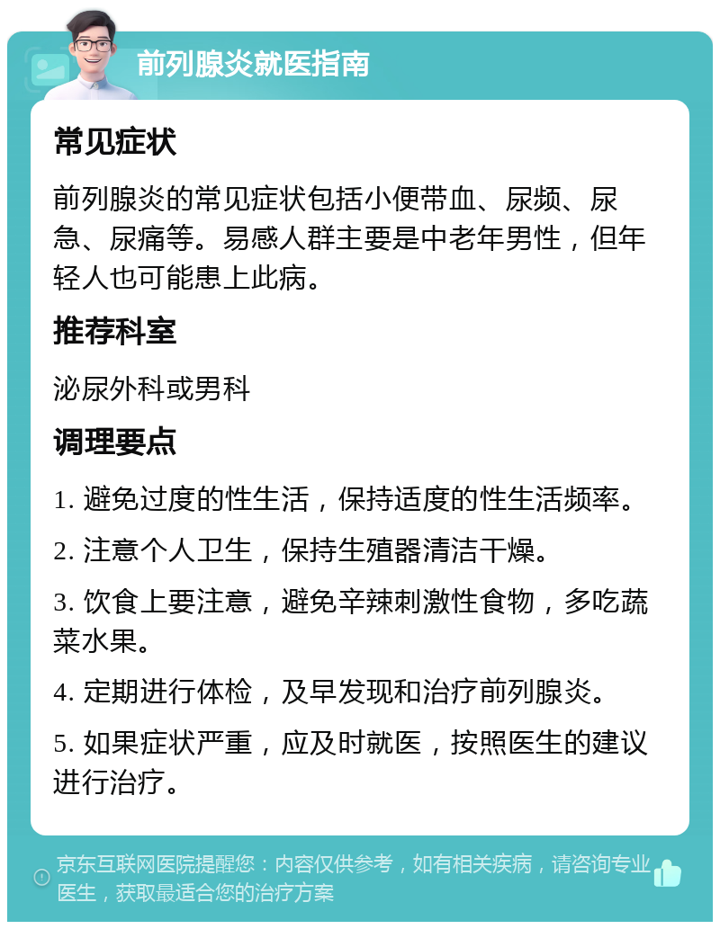 前列腺炎就医指南 常见症状 前列腺炎的常见症状包括小便带血、尿频、尿急、尿痛等。易感人群主要是中老年男性，但年轻人也可能患上此病。 推荐科室 泌尿外科或男科 调理要点 1. 避免过度的性生活，保持适度的性生活频率。 2. 注意个人卫生，保持生殖器清洁干燥。 3. 饮食上要注意，避免辛辣刺激性食物，多吃蔬菜水果。 4. 定期进行体检，及早发现和治疗前列腺炎。 5. 如果症状严重，应及时就医，按照医生的建议进行治疗。