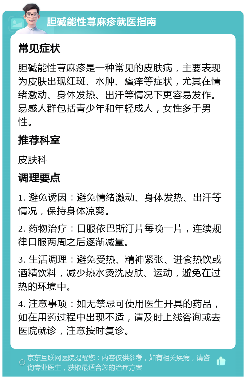 胆碱能性荨麻疹就医指南 常见症状 胆碱能性荨麻疹是一种常见的皮肤病，主要表现为皮肤出现红斑、水肿、瘙痒等症状，尤其在情绪激动、身体发热、出汗等情况下更容易发作。易感人群包括青少年和年轻成人，女性多于男性。 推荐科室 皮肤科 调理要点 1. 避免诱因：避免情绪激动、身体发热、出汗等情况，保持身体凉爽。 2. 药物治疗：口服依巴斯汀片每晚一片，连续规律口服两周之后逐渐减量。 3. 生活调理：避免受热、精神紧张、进食热饮或酒精饮料，减少热水烫洗皮肤、运动，避免在过热的环境中。 4. 注意事项：如无禁忌可使用医生开具的药品，如在用药过程中出现不适，请及时上线咨询或去医院就诊，注意按时复诊。