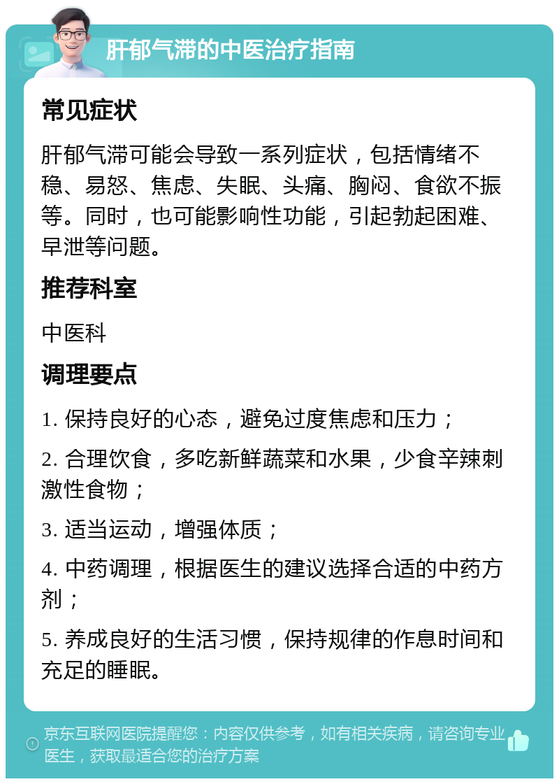 肝郁气滞的中医治疗指南 常见症状 肝郁气滞可能会导致一系列症状，包括情绪不稳、易怒、焦虑、失眠、头痛、胸闷、食欲不振等。同时，也可能影响性功能，引起勃起困难、早泄等问题。 推荐科室 中医科 调理要点 1. 保持良好的心态，避免过度焦虑和压力； 2. 合理饮食，多吃新鲜蔬菜和水果，少食辛辣刺激性食物； 3. 适当运动，增强体质； 4. 中药调理，根据医生的建议选择合适的中药方剂； 5. 养成良好的生活习惯，保持规律的作息时间和充足的睡眠。