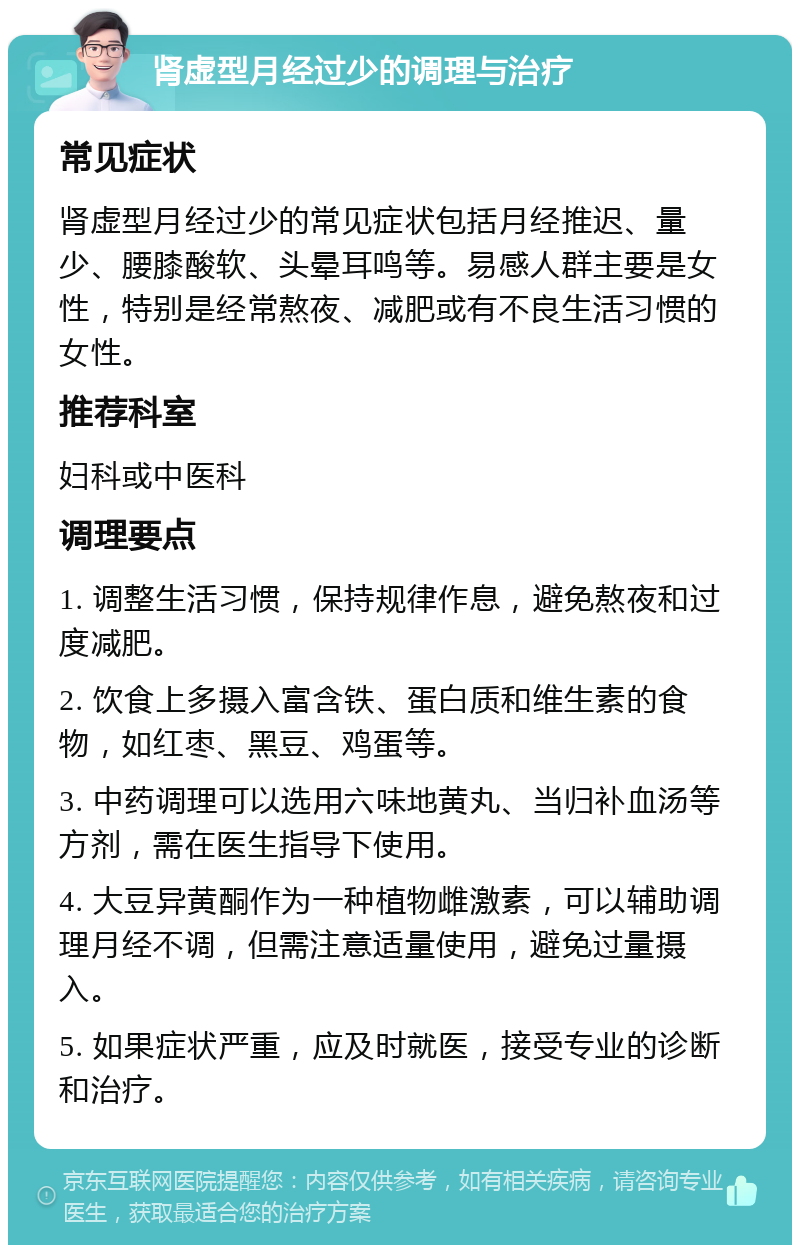 肾虚型月经过少的调理与治疗 常见症状 肾虚型月经过少的常见症状包括月经推迟、量少、腰膝酸软、头晕耳鸣等。易感人群主要是女性，特别是经常熬夜、减肥或有不良生活习惯的女性。 推荐科室 妇科或中医科 调理要点 1. 调整生活习惯，保持规律作息，避免熬夜和过度减肥。 2. 饮食上多摄入富含铁、蛋白质和维生素的食物，如红枣、黑豆、鸡蛋等。 3. 中药调理可以选用六味地黄丸、当归补血汤等方剂，需在医生指导下使用。 4. 大豆异黄酮作为一种植物雌激素，可以辅助调理月经不调，但需注意适量使用，避免过量摄入。 5. 如果症状严重，应及时就医，接受专业的诊断和治疗。