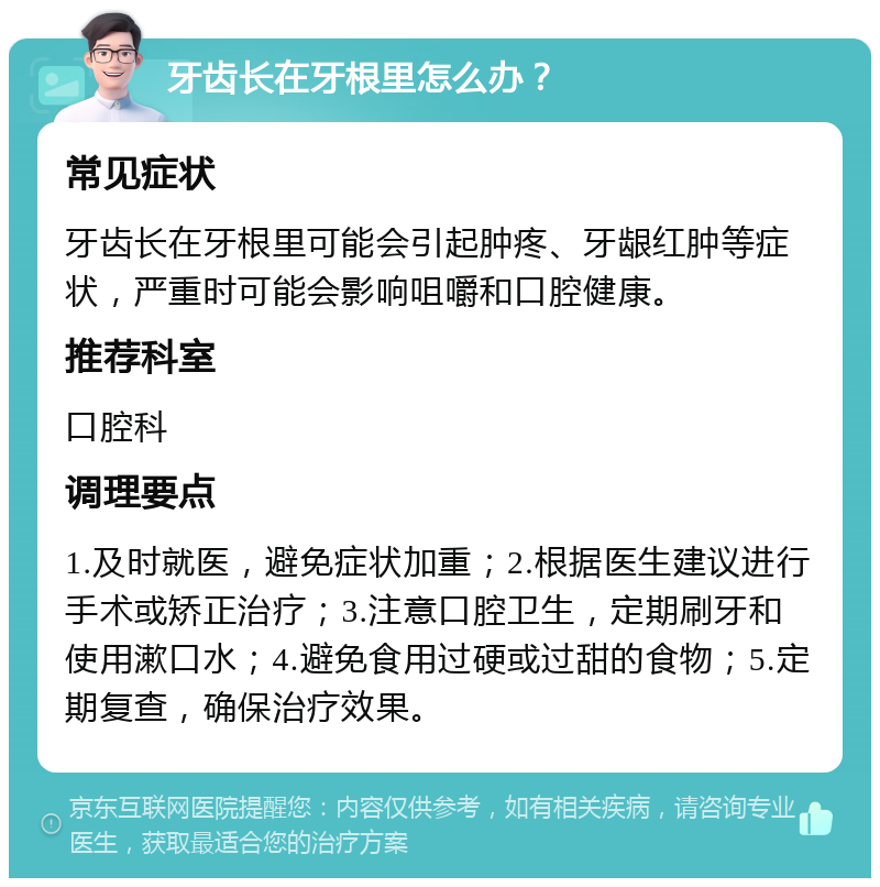 牙齿长在牙根里怎么办？ 常见症状 牙齿长在牙根里可能会引起肿疼、牙龈红肿等症状，严重时可能会影响咀嚼和口腔健康。 推荐科室 口腔科 调理要点 1.及时就医，避免症状加重；2.根据医生建议进行手术或矫正治疗；3.注意口腔卫生，定期刷牙和使用漱口水；4.避免食用过硬或过甜的食物；5.定期复查，确保治疗效果。