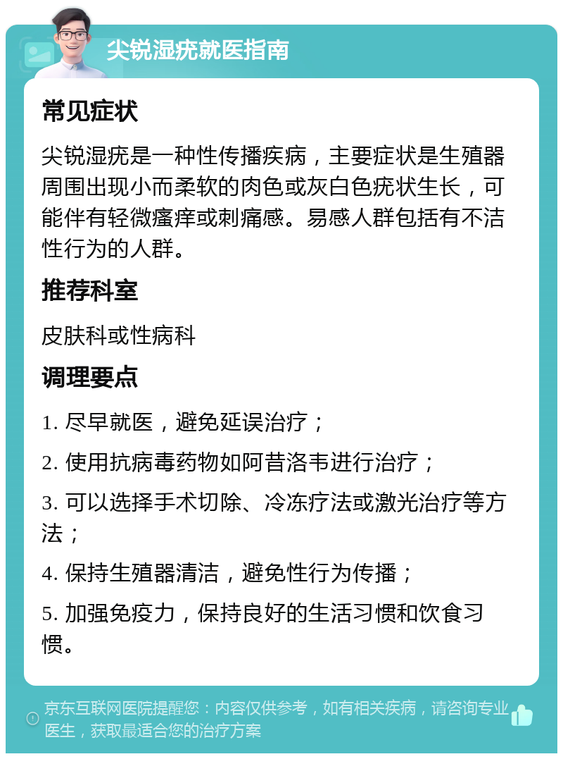 尖锐湿疣就医指南 常见症状 尖锐湿疣是一种性传播疾病，主要症状是生殖器周围出现小而柔软的肉色或灰白色疣状生长，可能伴有轻微瘙痒或刺痛感。易感人群包括有不洁性行为的人群。 推荐科室 皮肤科或性病科 调理要点 1. 尽早就医，避免延误治疗； 2. 使用抗病毒药物如阿昔洛韦进行治疗； 3. 可以选择手术切除、冷冻疗法或激光治疗等方法； 4. 保持生殖器清洁，避免性行为传播； 5. 加强免疫力，保持良好的生活习惯和饮食习惯。