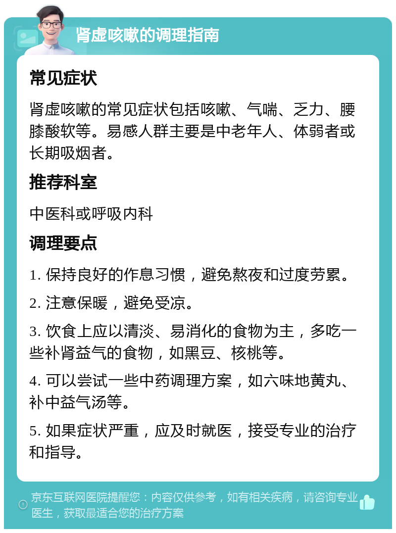 肾虚咳嗽的调理指南 常见症状 肾虚咳嗽的常见症状包括咳嗽、气喘、乏力、腰膝酸软等。易感人群主要是中老年人、体弱者或长期吸烟者。 推荐科室 中医科或呼吸内科 调理要点 1. 保持良好的作息习惯，避免熬夜和过度劳累。 2. 注意保暖，避免受凉。 3. 饮食上应以清淡、易消化的食物为主，多吃一些补肾益气的食物，如黑豆、核桃等。 4. 可以尝试一些中药调理方案，如六味地黄丸、补中益气汤等。 5. 如果症状严重，应及时就医，接受专业的治疗和指导。