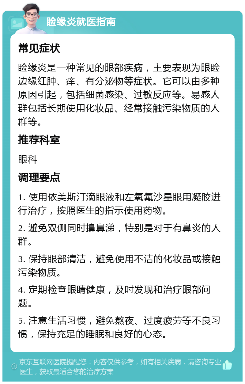 睑缘炎就医指南 常见症状 睑缘炎是一种常见的眼部疾病，主要表现为眼睑边缘红肿、痒、有分泌物等症状。它可以由多种原因引起，包括细菌感染、过敏反应等。易感人群包括长期使用化妆品、经常接触污染物质的人群等。 推荐科室 眼科 调理要点 1. 使用依美斯汀滴眼液和左氧氟沙星眼用凝胶进行治疗，按照医生的指示使用药物。 2. 避免双侧同时擤鼻涕，特别是对于有鼻炎的人群。 3. 保持眼部清洁，避免使用不洁的化妆品或接触污染物质。 4. 定期检查眼睛健康，及时发现和治疗眼部问题。 5. 注意生活习惯，避免熬夜、过度疲劳等不良习惯，保持充足的睡眠和良好的心态。