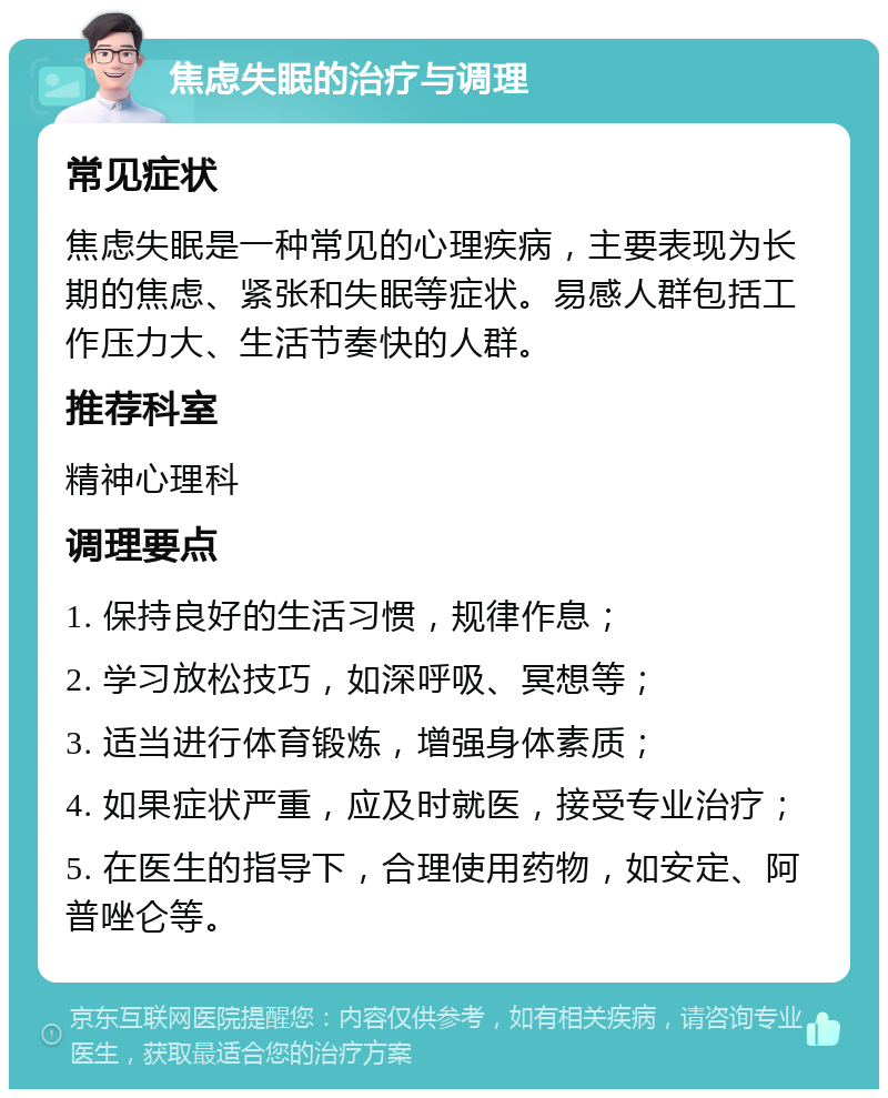 焦虑失眠的治疗与调理 常见症状 焦虑失眠是一种常见的心理疾病，主要表现为长期的焦虑、紧张和失眠等症状。易感人群包括工作压力大、生活节奏快的人群。 推荐科室 精神心理科 调理要点 1. 保持良好的生活习惯，规律作息； 2. 学习放松技巧，如深呼吸、冥想等； 3. 适当进行体育锻炼，增强身体素质； 4. 如果症状严重，应及时就医，接受专业治疗； 5. 在医生的指导下，合理使用药物，如安定、阿普唑仑等。