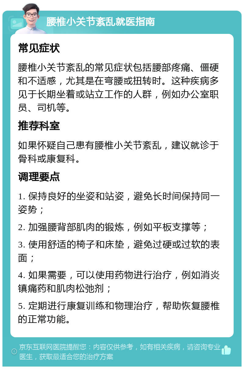 腰椎小关节紊乱就医指南 常见症状 腰椎小关节紊乱的常见症状包括腰部疼痛、僵硬和不适感，尤其是在弯腰或扭转时。这种疾病多见于长期坐着或站立工作的人群，例如办公室职员、司机等。 推荐科室 如果怀疑自己患有腰椎小关节紊乱，建议就诊于骨科或康复科。 调理要点 1. 保持良好的坐姿和站姿，避免长时间保持同一姿势； 2. 加强腰背部肌肉的锻炼，例如平板支撑等； 3. 使用舒适的椅子和床垫，避免过硬或过软的表面； 4. 如果需要，可以使用药物进行治疗，例如消炎镇痛药和肌肉松弛剂； 5. 定期进行康复训练和物理治疗，帮助恢复腰椎的正常功能。