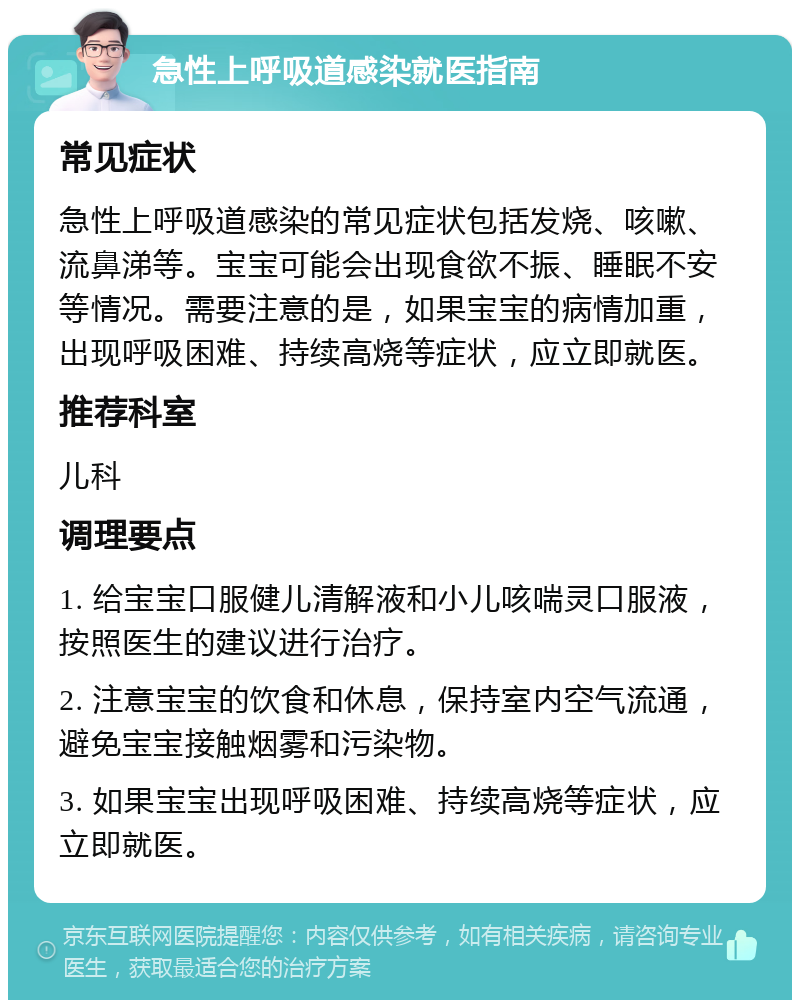 急性上呼吸道感染就医指南 常见症状 急性上呼吸道感染的常见症状包括发烧、咳嗽、流鼻涕等。宝宝可能会出现食欲不振、睡眠不安等情况。需要注意的是，如果宝宝的病情加重，出现呼吸困难、持续高烧等症状，应立即就医。 推荐科室 儿科 调理要点 1. 给宝宝口服健儿清解液和小儿咳喘灵口服液，按照医生的建议进行治疗。 2. 注意宝宝的饮食和休息，保持室内空气流通，避免宝宝接触烟雾和污染物。 3. 如果宝宝出现呼吸困难、持续高烧等症状，应立即就医。