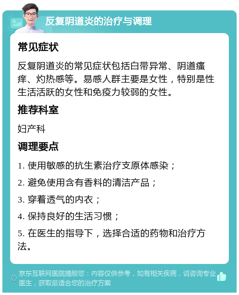 反复阴道炎的治疗与调理 常见症状 反复阴道炎的常见症状包括白带异常、阴道瘙痒、灼热感等。易感人群主要是女性，特别是性生活活跃的女性和免疫力较弱的女性。 推荐科室 妇产科 调理要点 1. 使用敏感的抗生素治疗支原体感染； 2. 避免使用含有香料的清洁产品； 3. 穿着透气的内衣； 4. 保持良好的生活习惯； 5. 在医生的指导下，选择合适的药物和治疗方法。