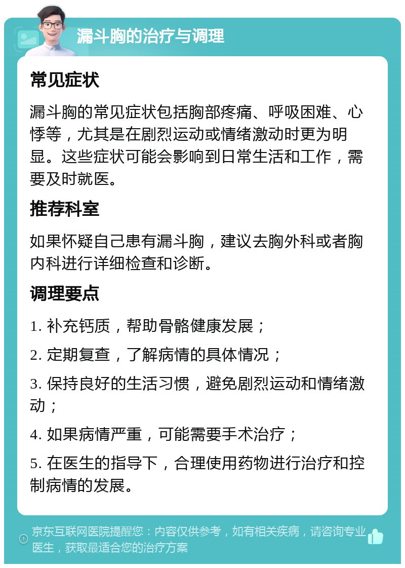 漏斗胸的治疗与调理 常见症状 漏斗胸的常见症状包括胸部疼痛、呼吸困难、心悸等，尤其是在剧烈运动或情绪激动时更为明显。这些症状可能会影响到日常生活和工作，需要及时就医。 推荐科室 如果怀疑自己患有漏斗胸，建议去胸外科或者胸内科进行详细检查和诊断。 调理要点 1. 补充钙质，帮助骨骼健康发展； 2. 定期复查，了解病情的具体情况； 3. 保持良好的生活习惯，避免剧烈运动和情绪激动； 4. 如果病情严重，可能需要手术治疗； 5. 在医生的指导下，合理使用药物进行治疗和控制病情的发展。