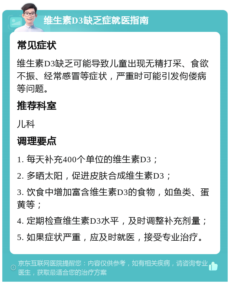 维生素D3缺乏症就医指南 常见症状 维生素D3缺乏可能导致儿童出现无精打采、食欲不振、经常感冒等症状，严重时可能引发佝偻病等问题。 推荐科室 儿科 调理要点 1. 每天补充400个单位的维生素D3； 2. 多晒太阳，促进皮肤合成维生素D3； 3. 饮食中增加富含维生素D3的食物，如鱼类、蛋黄等； 4. 定期检查维生素D3水平，及时调整补充剂量； 5. 如果症状严重，应及时就医，接受专业治疗。