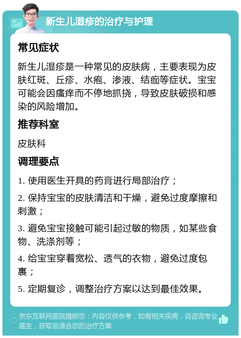 新生儿湿疹的治疗与护理 常见症状 新生儿湿疹是一种常见的皮肤病，主要表现为皮肤红斑、丘疹、水疱、渗液、结痂等症状。宝宝可能会因瘙痒而不停地抓挠，导致皮肤破损和感染的风险增加。 推荐科室 皮肤科 调理要点 1. 使用医生开具的药膏进行局部治疗； 2. 保持宝宝的皮肤清洁和干燥，避免过度摩擦和刺激； 3. 避免宝宝接触可能引起过敏的物质，如某些食物、洗涤剂等； 4. 给宝宝穿着宽松、透气的衣物，避免过度包裹； 5. 定期复诊，调整治疗方案以达到最佳效果。