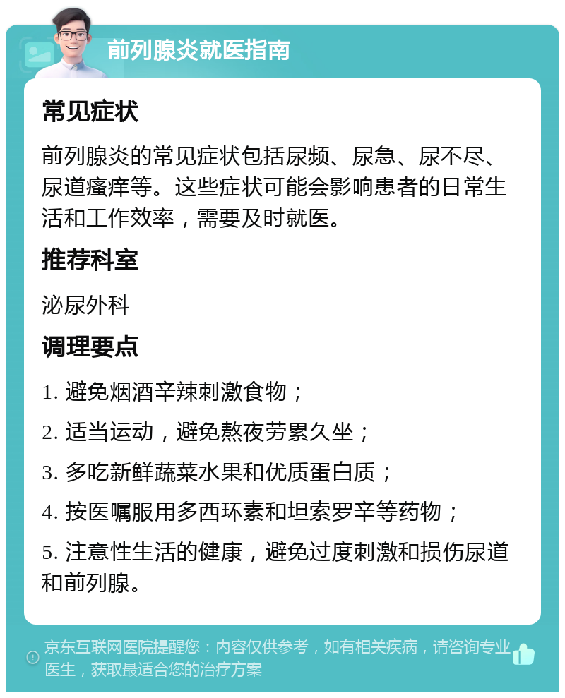 前列腺炎就医指南 常见症状 前列腺炎的常见症状包括尿频、尿急、尿不尽、尿道瘙痒等。这些症状可能会影响患者的日常生活和工作效率，需要及时就医。 推荐科室 泌尿外科 调理要点 1. 避免烟酒辛辣刺激食物； 2. 适当运动，避免熬夜劳累久坐； 3. 多吃新鲜蔬菜水果和优质蛋白质； 4. 按医嘱服用多西环素和坦索罗辛等药物； 5. 注意性生活的健康，避免过度刺激和损伤尿道和前列腺。