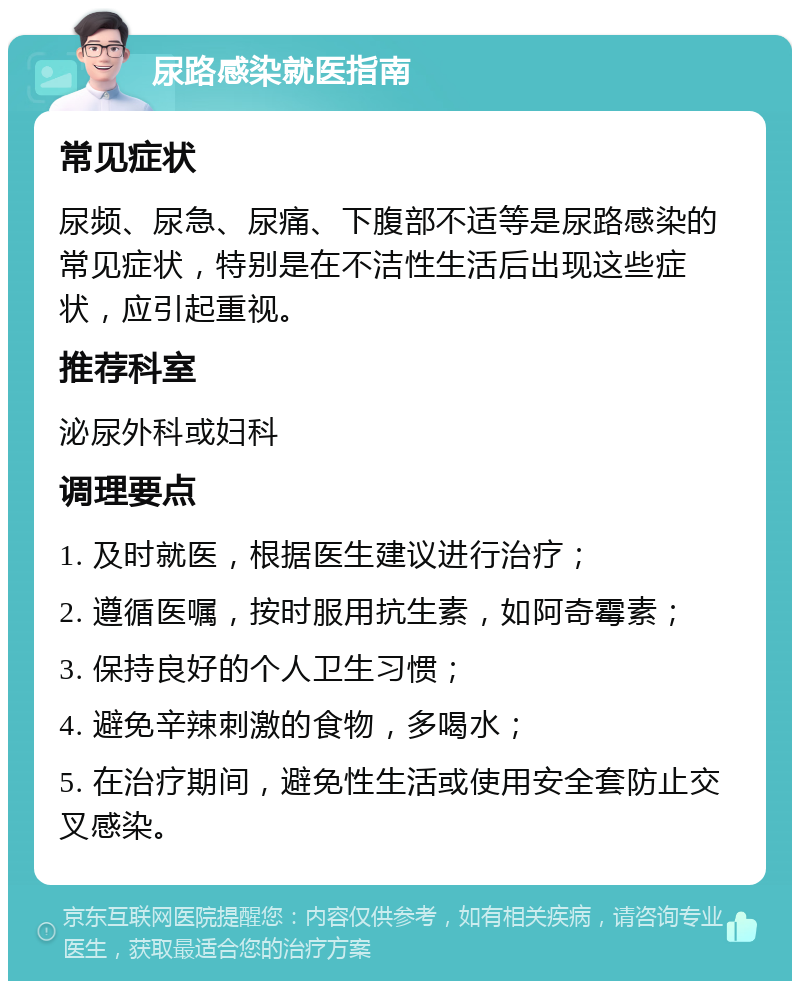 尿路感染就医指南 常见症状 尿频、尿急、尿痛、下腹部不适等是尿路感染的常见症状，特别是在不洁性生活后出现这些症状，应引起重视。 推荐科室 泌尿外科或妇科 调理要点 1. 及时就医，根据医生建议进行治疗； 2. 遵循医嘱，按时服用抗生素，如阿奇霉素； 3. 保持良好的个人卫生习惯； 4. 避免辛辣刺激的食物，多喝水； 5. 在治疗期间，避免性生活或使用安全套防止交叉感染。