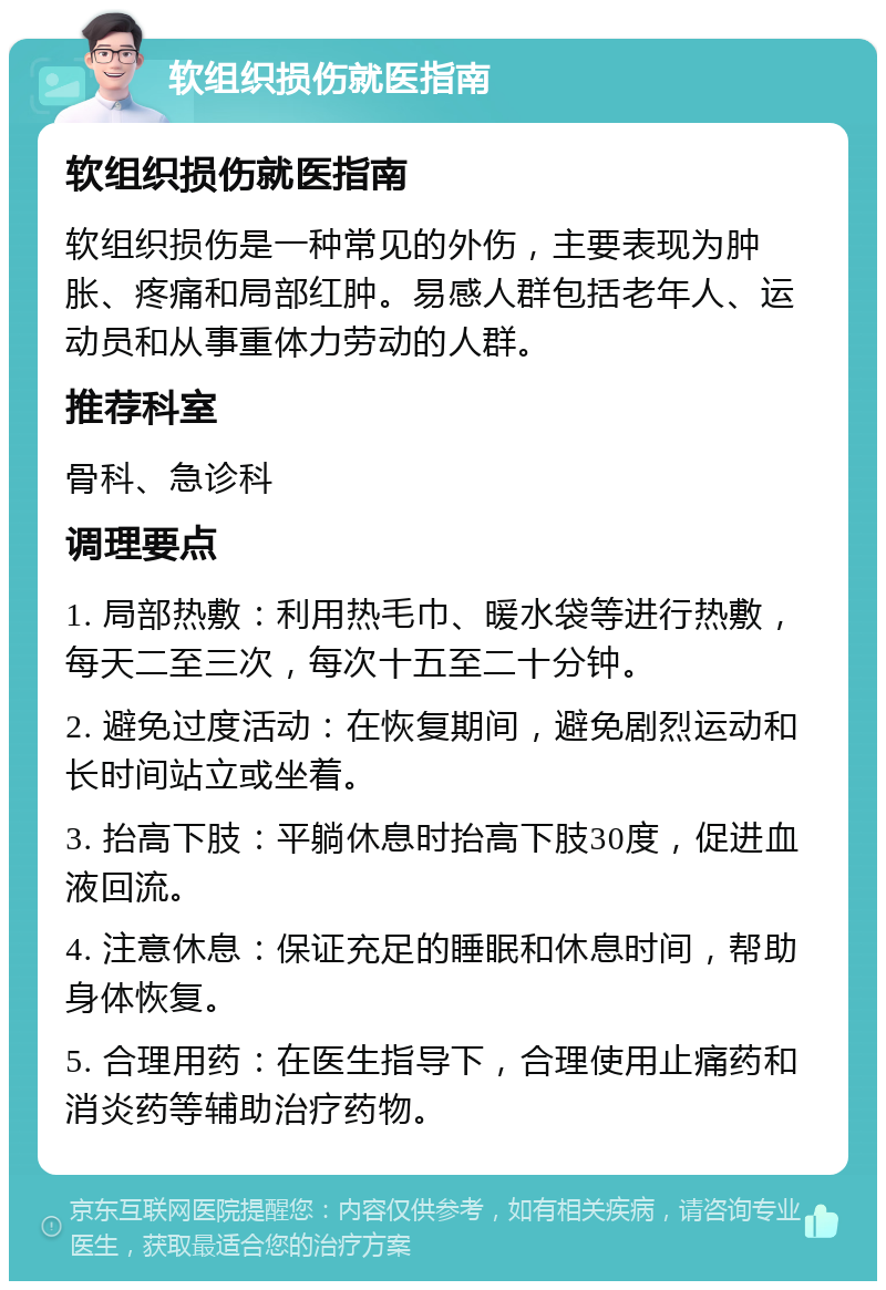 软组织损伤就医指南 软组织损伤就医指南 软组织损伤是一种常见的外伤，主要表现为肿胀、疼痛和局部红肿。易感人群包括老年人、运动员和从事重体力劳动的人群。 推荐科室 骨科、急诊科 调理要点 1. 局部热敷：利用热毛巾、暖水袋等进行热敷，每天二至三次，每次十五至二十分钟。 2. 避免过度活动：在恢复期间，避免剧烈运动和长时间站立或坐着。 3. 抬高下肢：平躺休息时抬高下肢30度，促进血液回流。 4. 注意休息：保证充足的睡眠和休息时间，帮助身体恢复。 5. 合理用药：在医生指导下，合理使用止痛药和消炎药等辅助治疗药物。