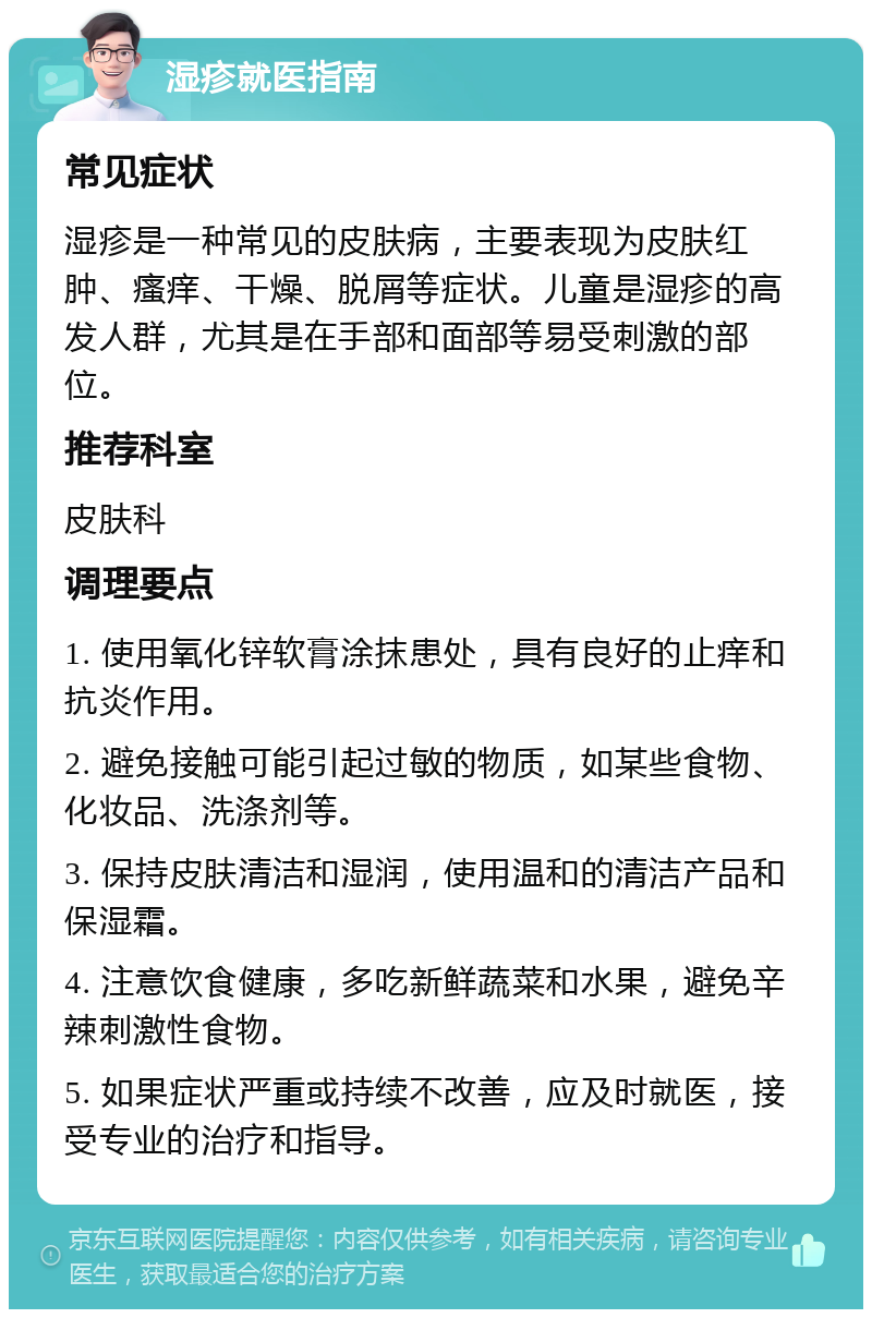 湿疹就医指南 常见症状 湿疹是一种常见的皮肤病，主要表现为皮肤红肿、瘙痒、干燥、脱屑等症状。儿童是湿疹的高发人群，尤其是在手部和面部等易受刺激的部位。 推荐科室 皮肤科 调理要点 1. 使用氧化锌软膏涂抹患处，具有良好的止痒和抗炎作用。 2. 避免接触可能引起过敏的物质，如某些食物、化妆品、洗涤剂等。 3. 保持皮肤清洁和湿润，使用温和的清洁产品和保湿霜。 4. 注意饮食健康，多吃新鲜蔬菜和水果，避免辛辣刺激性食物。 5. 如果症状严重或持续不改善，应及时就医，接受专业的治疗和指导。