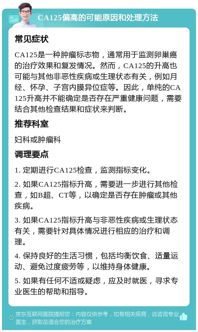 CA125偏高的可能原因和处理方法 常见症状 CA125是一种肿瘤标志物，通常用于监测卵巢癌的治疗效果和复发情况。然而，CA125的升高也可能与其他非恶性疾病或生理状态有关，例如月经、怀孕、子宫内膜异位症等。因此，单纯的CA125升高并不能确定是否存在严重健康问题，需要结合其他检查结果和症状来判断。 推荐科室 妇科或肿瘤科 调理要点 1. 定期进行CA125检查，监测指标变化。 2. 如果CA125指标升高，需要进一步进行其他检查，如B超、CT等，以确定是否存在肿瘤或其他疾病。 3. 如果CA125指标升高与非恶性疾病或生理状态有关，需要针对具体情况进行相应的治疗和调理。 4. 保持良好的生活习惯，包括均衡饮食、适量运动、避免过度疲劳等，以维持身体健康。 5. 如果有任何不适或疑虑，应及时就医，寻求专业医生的帮助和指导。