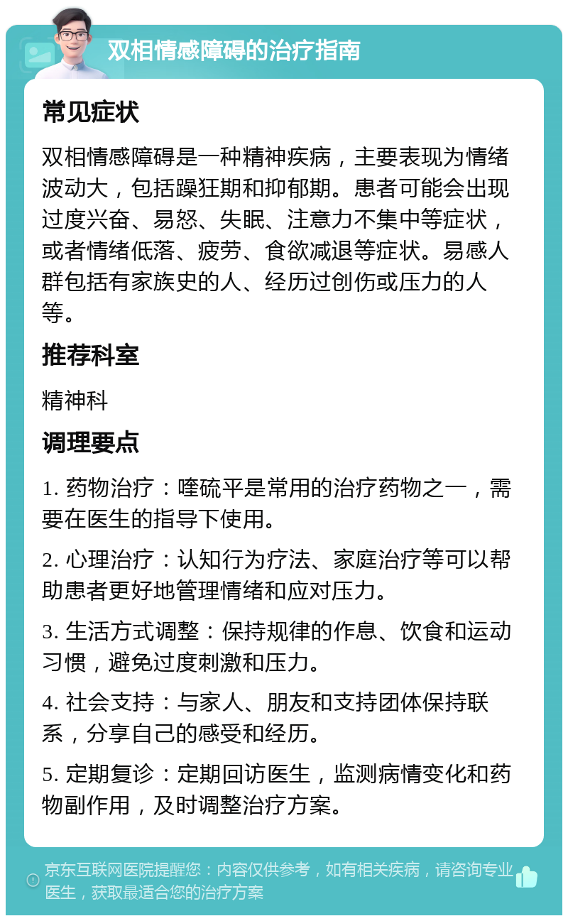 双相情感障碍的治疗指南 常见症状 双相情感障碍是一种精神疾病，主要表现为情绪波动大，包括躁狂期和抑郁期。患者可能会出现过度兴奋、易怒、失眠、注意力不集中等症状，或者情绪低落、疲劳、食欲减退等症状。易感人群包括有家族史的人、经历过创伤或压力的人等。 推荐科室 精神科 调理要点 1. 药物治疗：喹硫平是常用的治疗药物之一，需要在医生的指导下使用。 2. 心理治疗：认知行为疗法、家庭治疗等可以帮助患者更好地管理情绪和应对压力。 3. 生活方式调整：保持规律的作息、饮食和运动习惯，避免过度刺激和压力。 4. 社会支持：与家人、朋友和支持团体保持联系，分享自己的感受和经历。 5. 定期复诊：定期回访医生，监测病情变化和药物副作用，及时调整治疗方案。