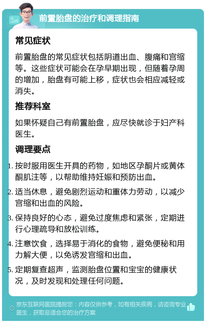 前置胎盘的治疗和调理指南 常见症状 前置胎盘的常见症状包括阴道出血、腹痛和宫缩等。这些症状可能会在孕早期出现，但随着孕周的增加，胎盘有可能上移，症状也会相应减轻或消失。 推荐科室 如果怀疑自己有前置胎盘，应尽快就诊于妇产科医生。 调理要点 按时服用医生开具的药物，如地区孕酮片或黄体酮肌注等，以帮助维持妊娠和预防出血。 适当休息，避免剧烈运动和重体力劳动，以减少宫缩和出血的风险。 保持良好的心态，避免过度焦虑和紧张，定期进行心理疏导和放松训练。 注意饮食，选择易于消化的食物，避免便秘和用力解大便，以免诱发宫缩和出血。 定期复查超声，监测胎盘位置和宝宝的健康状况，及时发现和处理任何问题。