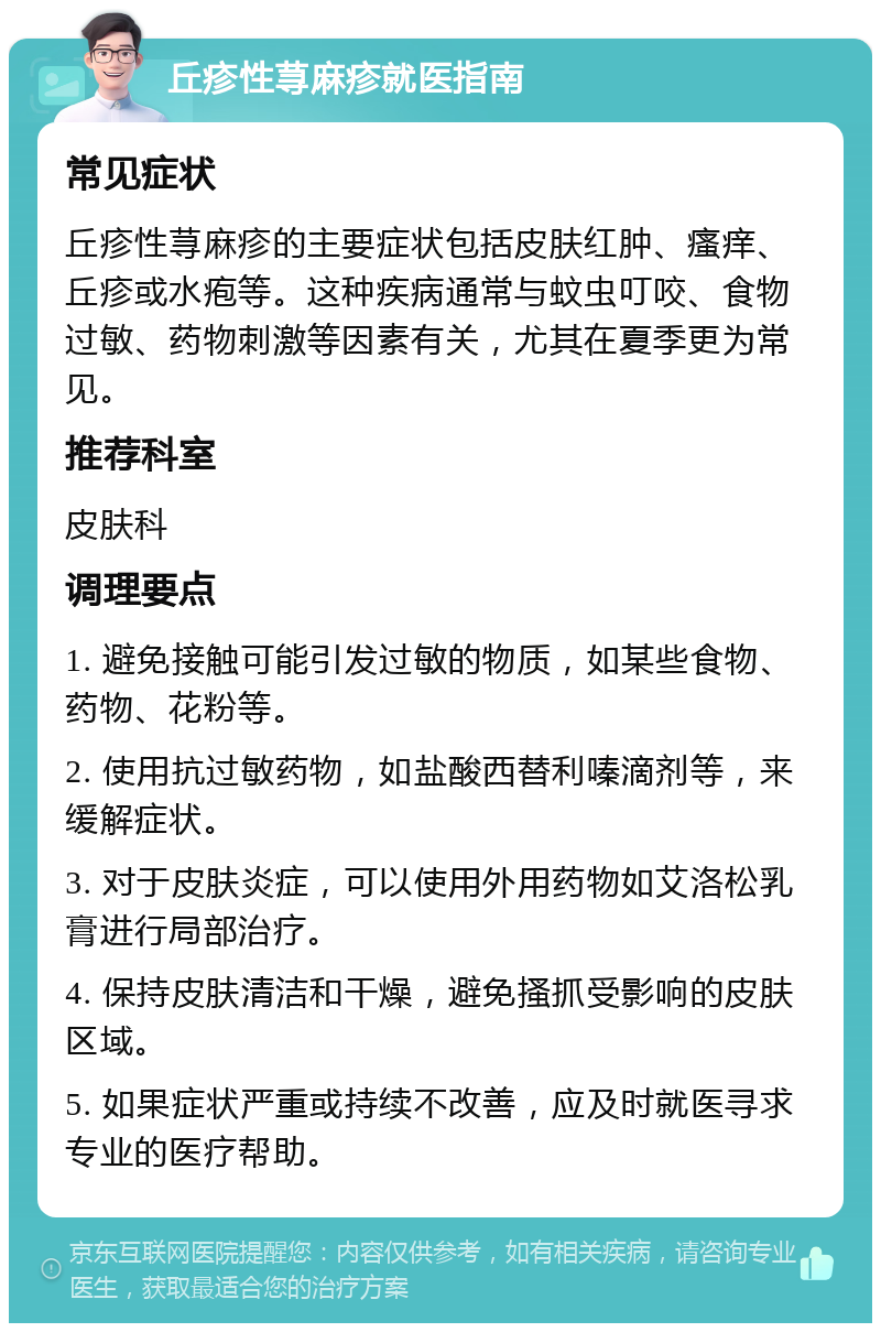 丘疹性荨麻疹就医指南 常见症状 丘疹性荨麻疹的主要症状包括皮肤红肿、瘙痒、丘疹或水疱等。这种疾病通常与蚊虫叮咬、食物过敏、药物刺激等因素有关，尤其在夏季更为常见。 推荐科室 皮肤科 调理要点 1. 避免接触可能引发过敏的物质，如某些食物、药物、花粉等。 2. 使用抗过敏药物，如盐酸西替利嗪滴剂等，来缓解症状。 3. 对于皮肤炎症，可以使用外用药物如艾洛松乳膏进行局部治疗。 4. 保持皮肤清洁和干燥，避免搔抓受影响的皮肤区域。 5. 如果症状严重或持续不改善，应及时就医寻求专业的医疗帮助。