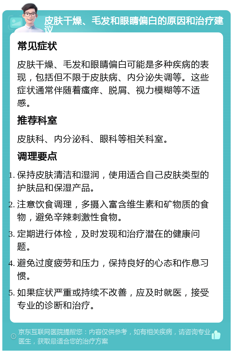 皮肤干燥、毛发和眼睛偏白的原因和治疗建议 常见症状 皮肤干燥、毛发和眼睛偏白可能是多种疾病的表现，包括但不限于皮肤病、内分泌失调等。这些症状通常伴随着瘙痒、脱屑、视力模糊等不适感。 推荐科室 皮肤科、内分泌科、眼科等相关科室。 调理要点 保持皮肤清洁和湿润，使用适合自己皮肤类型的护肤品和保湿产品。 注意饮食调理，多摄入富含维生素和矿物质的食物，避免辛辣刺激性食物。 定期进行体检，及时发现和治疗潜在的健康问题。 避免过度疲劳和压力，保持良好的心态和作息习惯。 如果症状严重或持续不改善，应及时就医，接受专业的诊断和治疗。