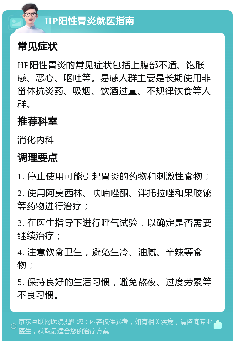 HP阳性胃炎就医指南 常见症状 HP阳性胃炎的常见症状包括上腹部不适、饱胀感、恶心、呕吐等。易感人群主要是长期使用非甾体抗炎药、吸烟、饮酒过量、不规律饮食等人群。 推荐科室 消化内科 调理要点 1. 停止使用可能引起胃炎的药物和刺激性食物； 2. 使用阿莫西林、呋喃唑酮、泮托拉唑和果胶铋等药物进行治疗； 3. 在医生指导下进行呼气试验，以确定是否需要继续治疗； 4. 注意饮食卫生，避免生冷、油腻、辛辣等食物； 5. 保持良好的生活习惯，避免熬夜、过度劳累等不良习惯。