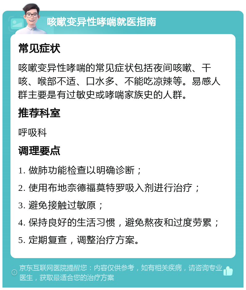 咳嗽变异性哮喘就医指南 常见症状 咳嗽变异性哮喘的常见症状包括夜间咳嗽、干咳、喉部不适、口水多、不能吃凉辣等。易感人群主要是有过敏史或哮喘家族史的人群。 推荐科室 呼吸科 调理要点 1. 做肺功能检查以明确诊断； 2. 使用布地奈德福莫特罗吸入剂进行治疗； 3. 避免接触过敏原； 4. 保持良好的生活习惯，避免熬夜和过度劳累； 5. 定期复查，调整治疗方案。