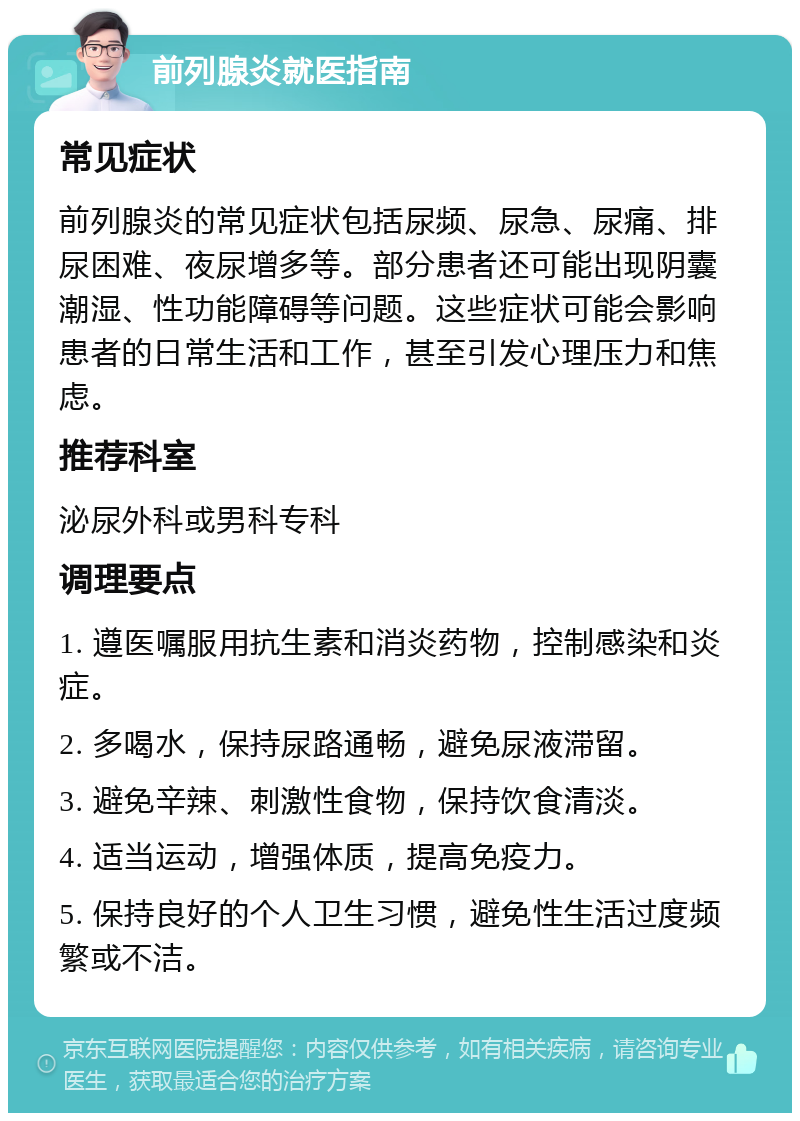 前列腺炎就医指南 常见症状 前列腺炎的常见症状包括尿频、尿急、尿痛、排尿困难、夜尿增多等。部分患者还可能出现阴囊潮湿、性功能障碍等问题。这些症状可能会影响患者的日常生活和工作，甚至引发心理压力和焦虑。 推荐科室 泌尿外科或男科专科 调理要点 1. 遵医嘱服用抗生素和消炎药物，控制感染和炎症。 2. 多喝水，保持尿路通畅，避免尿液滞留。 3. 避免辛辣、刺激性食物，保持饮食清淡。 4. 适当运动，增强体质，提高免疫力。 5. 保持良好的个人卫生习惯，避免性生活过度频繁或不洁。