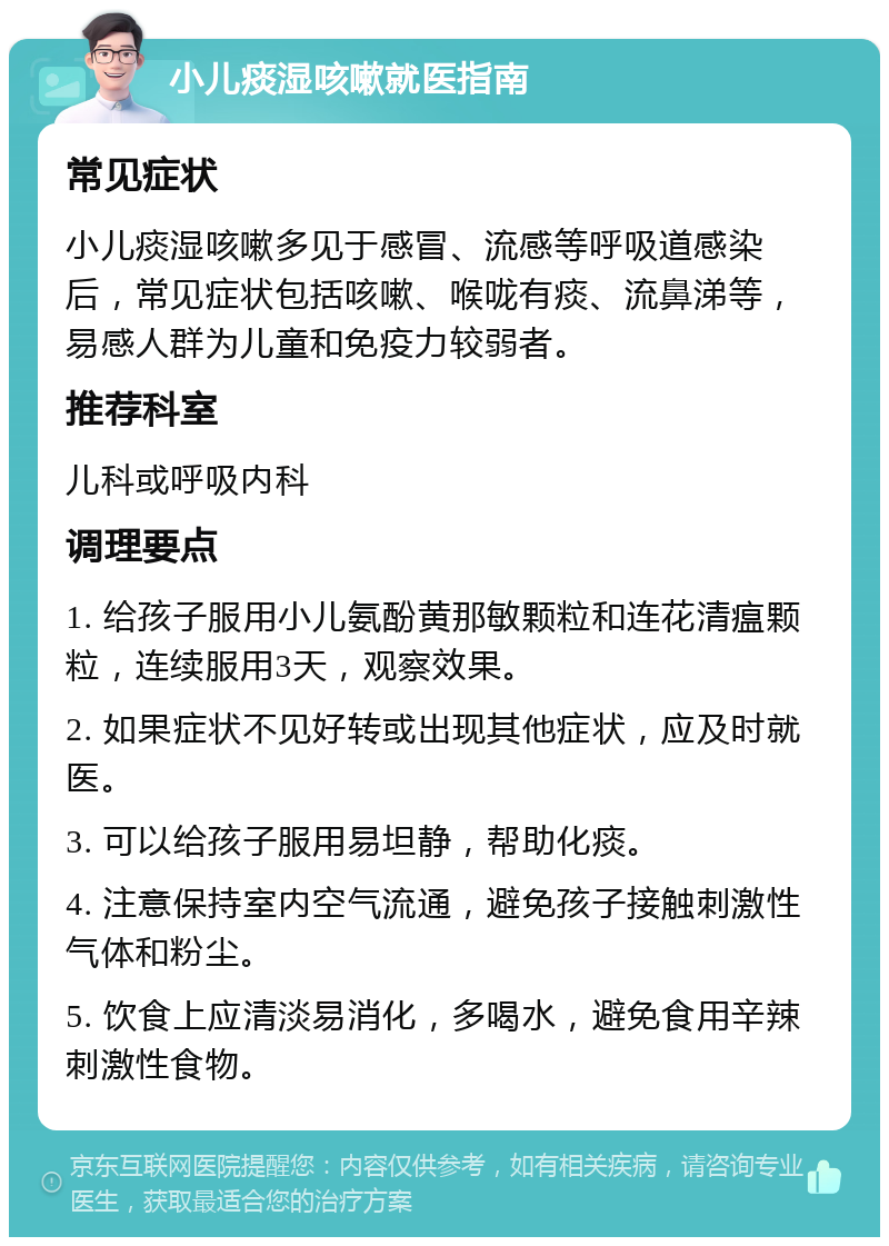 小儿痰湿咳嗽就医指南 常见症状 小儿痰湿咳嗽多见于感冒、流感等呼吸道感染后，常见症状包括咳嗽、喉咙有痰、流鼻涕等，易感人群为儿童和免疫力较弱者。 推荐科室 儿科或呼吸内科 调理要点 1. 给孩子服用小儿氨酚黄那敏颗粒和连花清瘟颗粒，连续服用3天，观察效果。 2. 如果症状不见好转或出现其他症状，应及时就医。 3. 可以给孩子服用易坦静，帮助化痰。 4. 注意保持室内空气流通，避免孩子接触刺激性气体和粉尘。 5. 饮食上应清淡易消化，多喝水，避免食用辛辣刺激性食物。