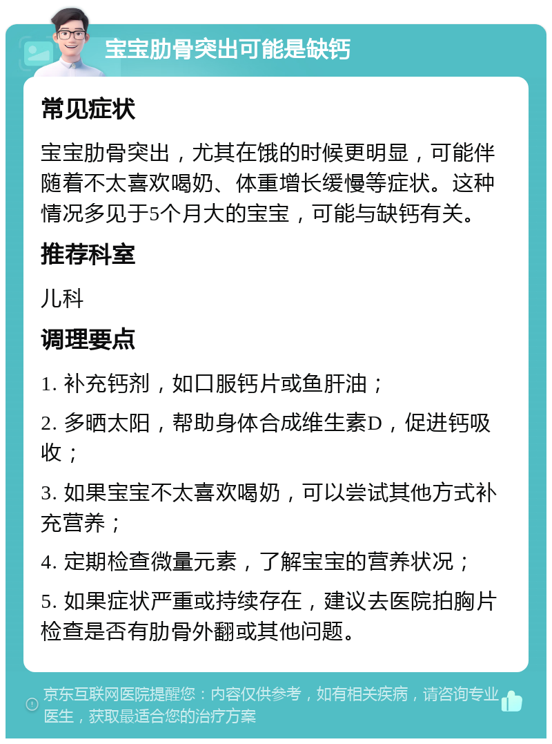 宝宝肋骨突出可能是缺钙 常见症状 宝宝肋骨突出，尤其在饿的时候更明显，可能伴随着不太喜欢喝奶、体重增长缓慢等症状。这种情况多见于5个月大的宝宝，可能与缺钙有关。 推荐科室 儿科 调理要点 1. 补充钙剂，如口服钙片或鱼肝油； 2. 多晒太阳，帮助身体合成维生素D，促进钙吸收； 3. 如果宝宝不太喜欢喝奶，可以尝试其他方式补充营养； 4. 定期检查微量元素，了解宝宝的营养状况； 5. 如果症状严重或持续存在，建议去医院拍胸片检查是否有肋骨外翻或其他问题。