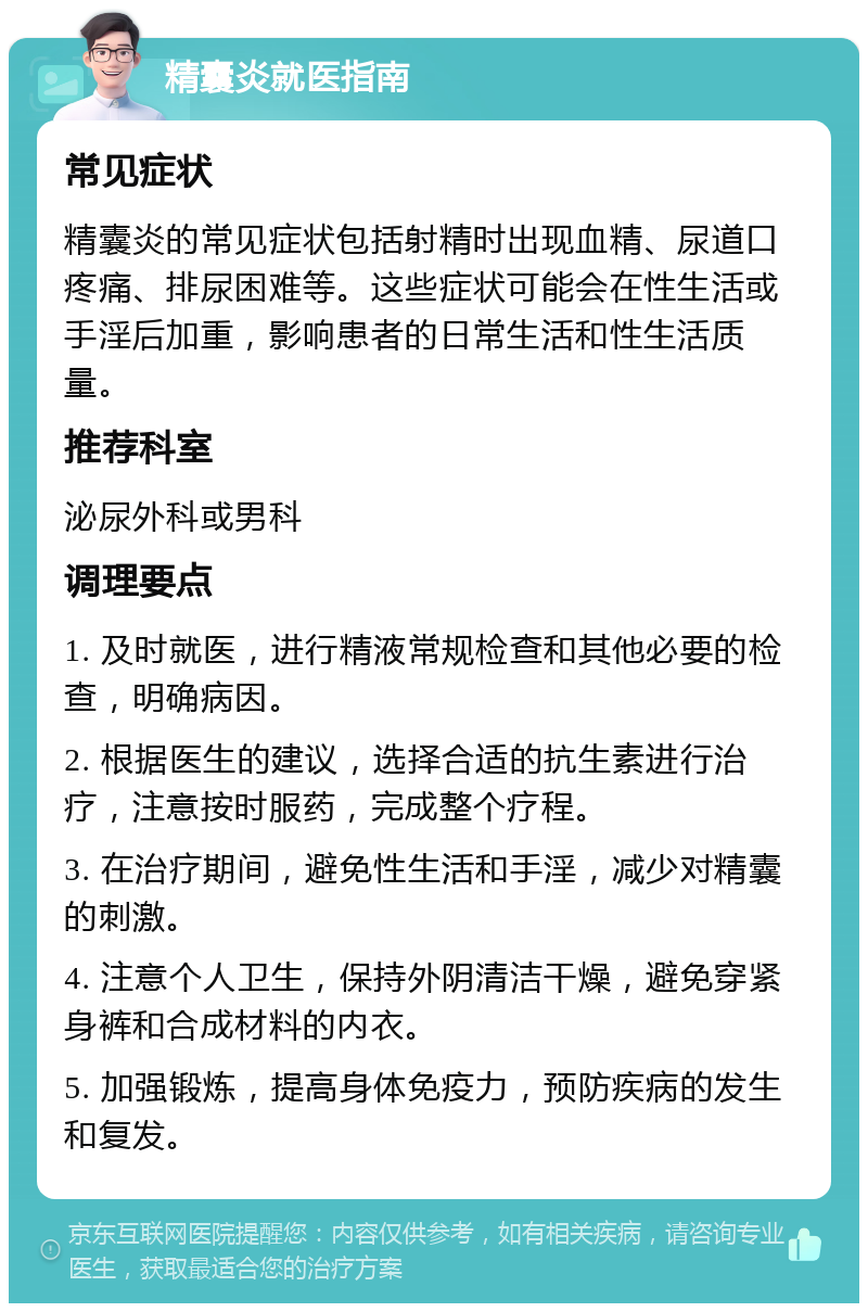 精囊炎就医指南 常见症状 精囊炎的常见症状包括射精时出现血精、尿道口疼痛、排尿困难等。这些症状可能会在性生活或手淫后加重，影响患者的日常生活和性生活质量。 推荐科室 泌尿外科或男科 调理要点 1. 及时就医，进行精液常规检查和其他必要的检查，明确病因。 2. 根据医生的建议，选择合适的抗生素进行治疗，注意按时服药，完成整个疗程。 3. 在治疗期间，避免性生活和手淫，减少对精囊的刺激。 4. 注意个人卫生，保持外阴清洁干燥，避免穿紧身裤和合成材料的内衣。 5. 加强锻炼，提高身体免疫力，预防疾病的发生和复发。