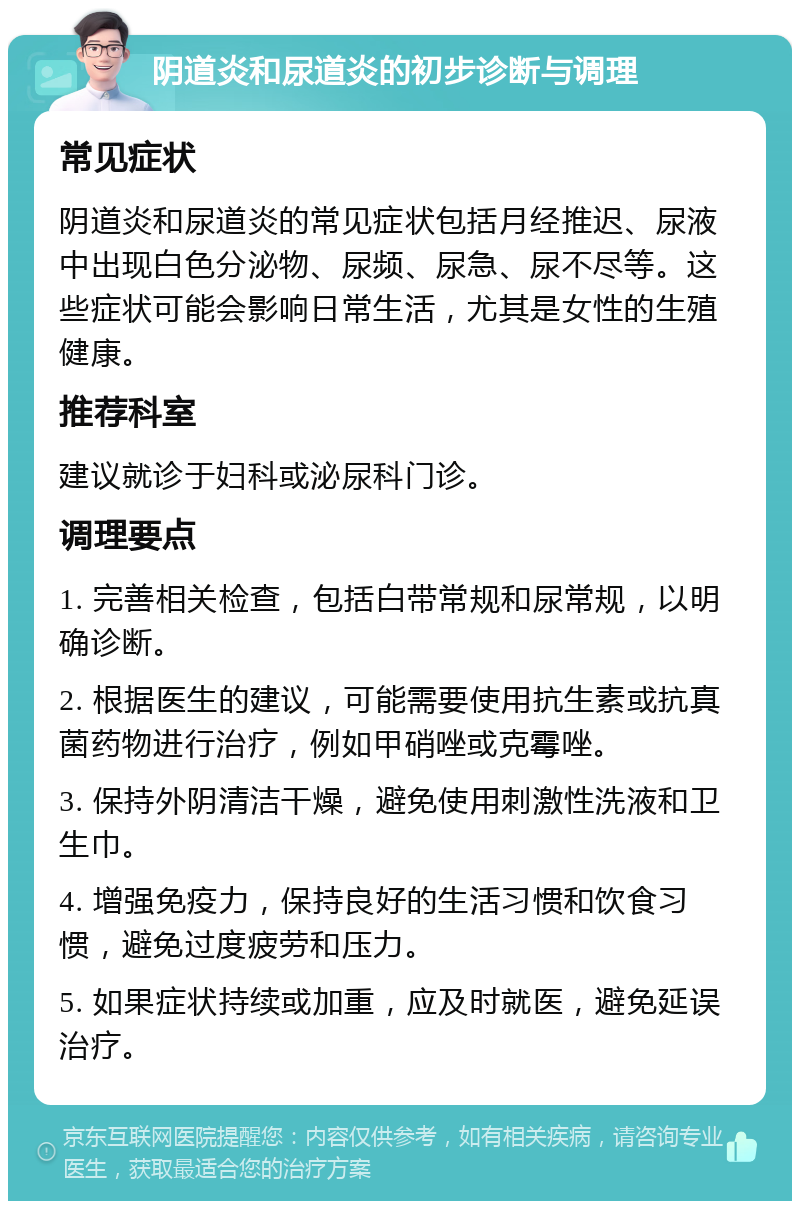 阴道炎和尿道炎的初步诊断与调理 常见症状 阴道炎和尿道炎的常见症状包括月经推迟、尿液中出现白色分泌物、尿频、尿急、尿不尽等。这些症状可能会影响日常生活，尤其是女性的生殖健康。 推荐科室 建议就诊于妇科或泌尿科门诊。 调理要点 1. 完善相关检查，包括白带常规和尿常规，以明确诊断。 2. 根据医生的建议，可能需要使用抗生素或抗真菌药物进行治疗，例如甲硝唑或克霉唑。 3. 保持外阴清洁干燥，避免使用刺激性洗液和卫生巾。 4. 增强免疫力，保持良好的生活习惯和饮食习惯，避免过度疲劳和压力。 5. 如果症状持续或加重，应及时就医，避免延误治疗。