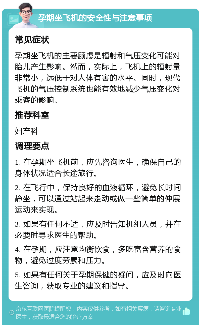 孕期坐飞机的安全性与注意事项 常见症状 孕期坐飞机的主要顾虑是辐射和气压变化可能对胎儿产生影响。然而，实际上，飞机上的辐射量非常小，远低于对人体有害的水平。同时，现代飞机的气压控制系统也能有效地减少气压变化对乘客的影响。 推荐科室 妇产科 调理要点 1. 在孕期坐飞机前，应先咨询医生，确保自己的身体状况适合长途旅行。 2. 在飞行中，保持良好的血液循环，避免长时间静坐，可以通过站起来走动或做一些简单的伸展运动来实现。 3. 如果有任何不适，应及时告知机组人员，并在必要时寻求医生的帮助。 4. 在孕期，应注意均衡饮食，多吃富含营养的食物，避免过度劳累和压力。 5. 如果有任何关于孕期保健的疑问，应及时向医生咨询，获取专业的建议和指导。