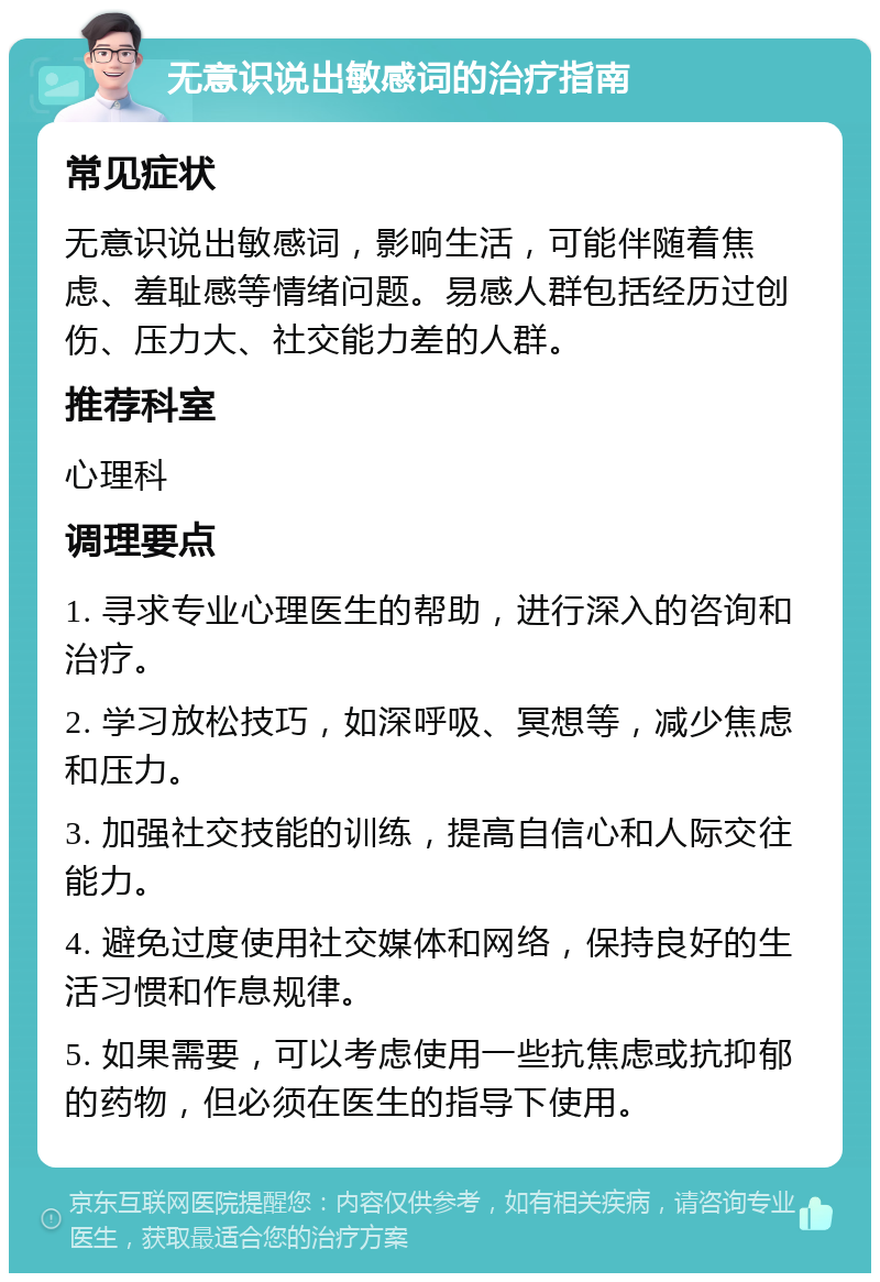 无意识说出敏感词的治疗指南 常见症状 无意识说出敏感词，影响生活，可能伴随着焦虑、羞耻感等情绪问题。易感人群包括经历过创伤、压力大、社交能力差的人群。 推荐科室 心理科 调理要点 1. 寻求专业心理医生的帮助，进行深入的咨询和治疗。 2. 学习放松技巧，如深呼吸、冥想等，减少焦虑和压力。 3. 加强社交技能的训练，提高自信心和人际交往能力。 4. 避免过度使用社交媒体和网络，保持良好的生活习惯和作息规律。 5. 如果需要，可以考虑使用一些抗焦虑或抗抑郁的药物，但必须在医生的指导下使用。