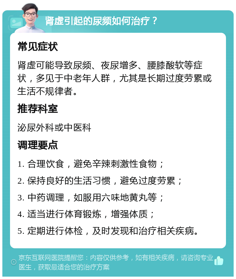 肾虚引起的尿频如何治疗？ 常见症状 肾虚可能导致尿频、夜尿增多、腰膝酸软等症状，多见于中老年人群，尤其是长期过度劳累或生活不规律者。 推荐科室 泌尿外科或中医科 调理要点 1. 合理饮食，避免辛辣刺激性食物； 2. 保持良好的生活习惯，避免过度劳累； 3. 中药调理，如服用六味地黄丸等； 4. 适当进行体育锻炼，增强体质； 5. 定期进行体检，及时发现和治疗相关疾病。