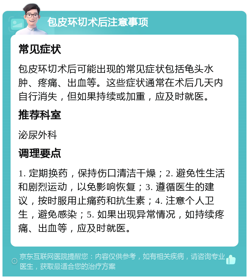 包皮环切术后注意事项 常见症状 包皮环切术后可能出现的常见症状包括龟头水肿、疼痛、出血等。这些症状通常在术后几天内自行消失，但如果持续或加重，应及时就医。 推荐科室 泌尿外科 调理要点 1. 定期换药，保持伤口清洁干燥；2. 避免性生活和剧烈运动，以免影响恢复；3. 遵循医生的建议，按时服用止痛药和抗生素；4. 注意个人卫生，避免感染；5. 如果出现异常情况，如持续疼痛、出血等，应及时就医。