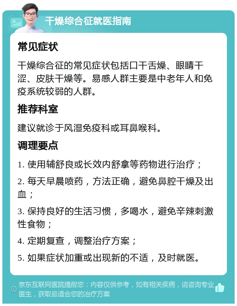 干燥综合征就医指南 常见症状 干燥综合征的常见症状包括口干舌燥、眼睛干涩、皮肤干燥等。易感人群主要是中老年人和免疫系统较弱的人群。 推荐科室 建议就诊于风湿免疫科或耳鼻喉科。 调理要点 1. 使用辅舒良或长效内舒拿等药物进行治疗； 2. 每天早晨喷药，方法正确，避免鼻腔干燥及出血； 3. 保持良好的生活习惯，多喝水，避免辛辣刺激性食物； 4. 定期复查，调整治疗方案； 5. 如果症状加重或出现新的不适，及时就医。