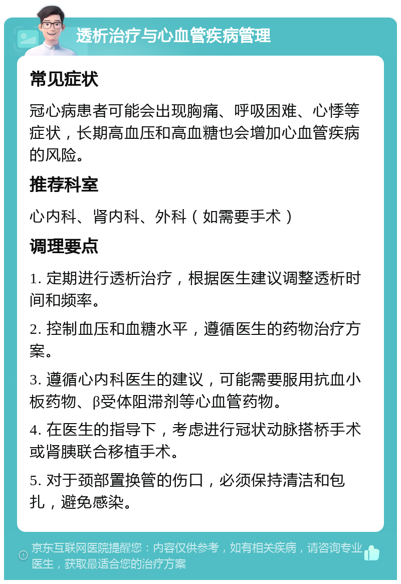 透析治疗与心血管疾病管理 常见症状 冠心病患者可能会出现胸痛、呼吸困难、心悸等症状，长期高血压和高血糖也会增加心血管疾病的风险。 推荐科室 心内科、肾内科、外科（如需要手术） 调理要点 1. 定期进行透析治疗，根据医生建议调整透析时间和频率。 2. 控制血压和血糖水平，遵循医生的药物治疗方案。 3. 遵循心内科医生的建议，可能需要服用抗血小板药物、β受体阻滞剂等心血管药物。 4. 在医生的指导下，考虑进行冠状动脉搭桥手术或肾胰联合移植手术。 5. 对于颈部置换管的伤口，必须保持清洁和包扎，避免感染。