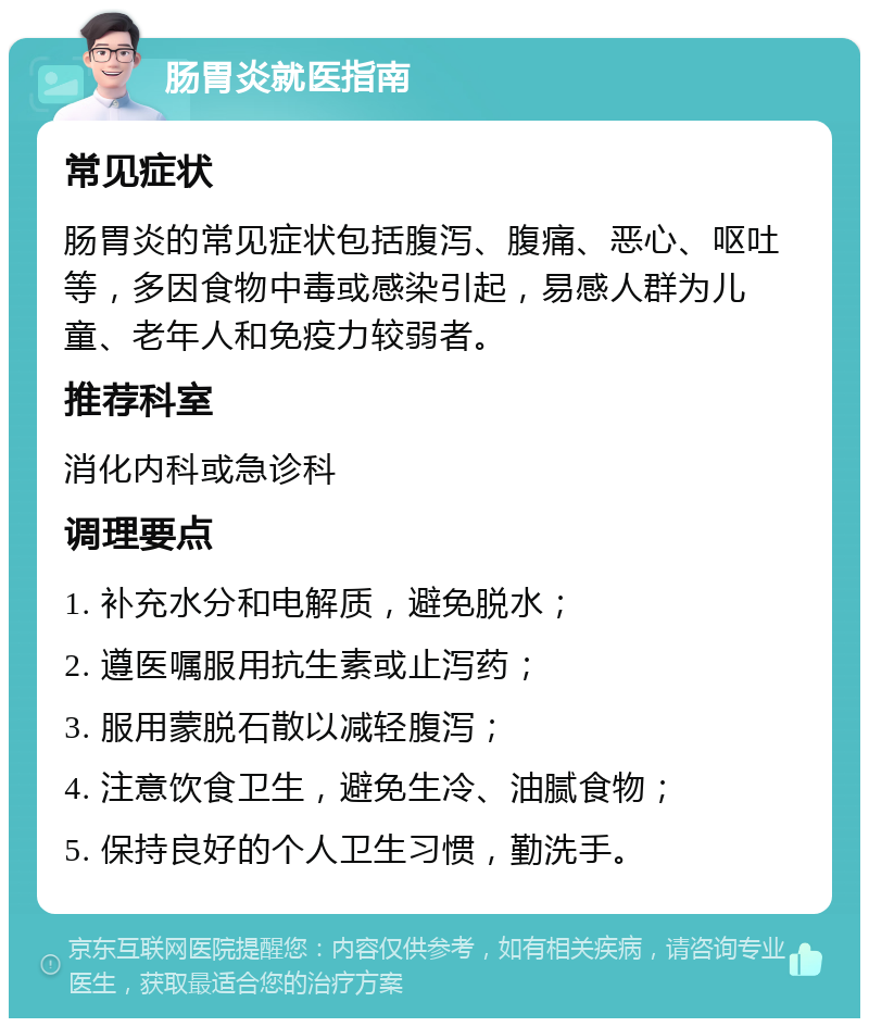 肠胃炎就医指南 常见症状 肠胃炎的常见症状包括腹泻、腹痛、恶心、呕吐等，多因食物中毒或感染引起，易感人群为儿童、老年人和免疫力较弱者。 推荐科室 消化内科或急诊科 调理要点 1. 补充水分和电解质，避免脱水； 2. 遵医嘱服用抗生素或止泻药； 3. 服用蒙脱石散以减轻腹泻； 4. 注意饮食卫生，避免生冷、油腻食物； 5. 保持良好的个人卫生习惯，勤洗手。