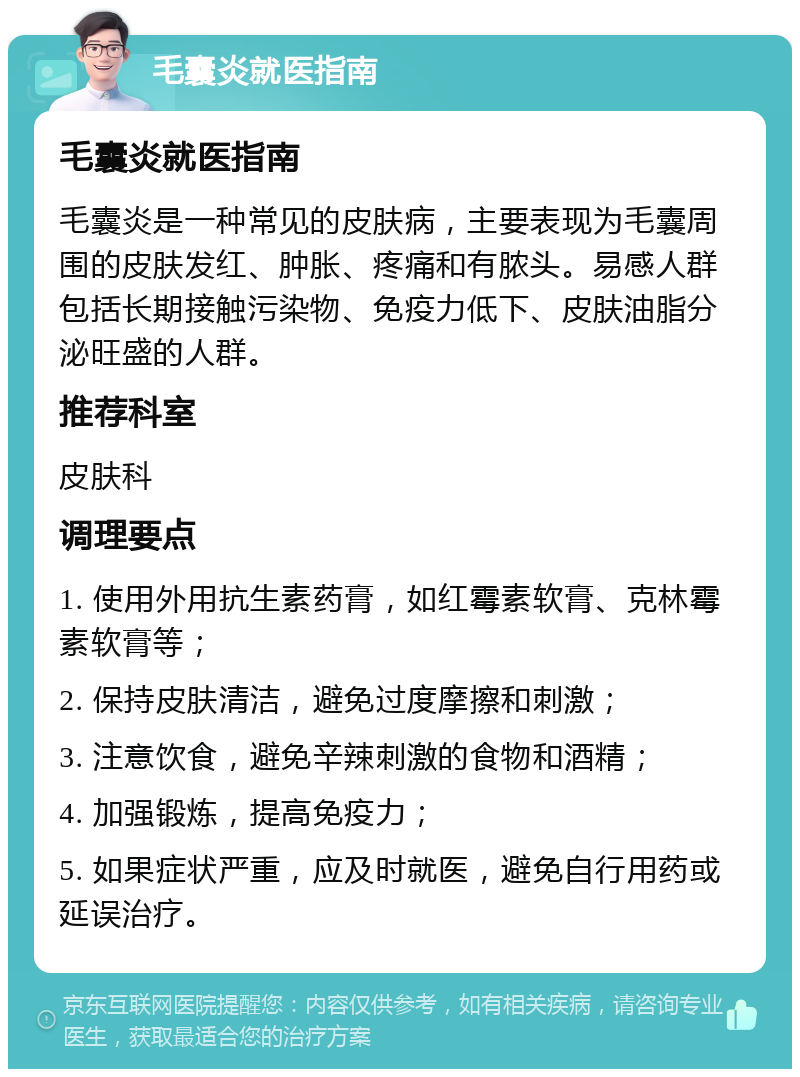 毛囊炎就医指南 毛囊炎就医指南 毛囊炎是一种常见的皮肤病，主要表现为毛囊周围的皮肤发红、肿胀、疼痛和有脓头。易感人群包括长期接触污染物、免疫力低下、皮肤油脂分泌旺盛的人群。 推荐科室 皮肤科 调理要点 1. 使用外用抗生素药膏，如红霉素软膏、克林霉素软膏等； 2. 保持皮肤清洁，避免过度摩擦和刺激； 3. 注意饮食，避免辛辣刺激的食物和酒精； 4. 加强锻炼，提高免疫力； 5. 如果症状严重，应及时就医，避免自行用药或延误治疗。