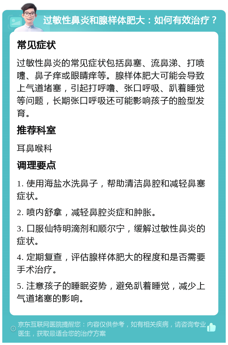 过敏性鼻炎和腺样体肥大：如何有效治疗？ 常见症状 过敏性鼻炎的常见症状包括鼻塞、流鼻涕、打喷嚏、鼻子痒或眼睛痒等。腺样体肥大可能会导致上气道堵塞，引起打呼噜、张口呼吸、趴着睡觉等问题，长期张口呼吸还可能影响孩子的脸型发育。 推荐科室 耳鼻喉科 调理要点 1. 使用海盐水洗鼻子，帮助清洁鼻腔和减轻鼻塞症状。 2. 喷内舒拿，减轻鼻腔炎症和肿胀。 3. 口服仙特明滴剂和顺尔宁，缓解过敏性鼻炎的症状。 4. 定期复查，评估腺样体肥大的程度和是否需要手术治疗。 5. 注意孩子的睡眠姿势，避免趴着睡觉，减少上气道堵塞的影响。